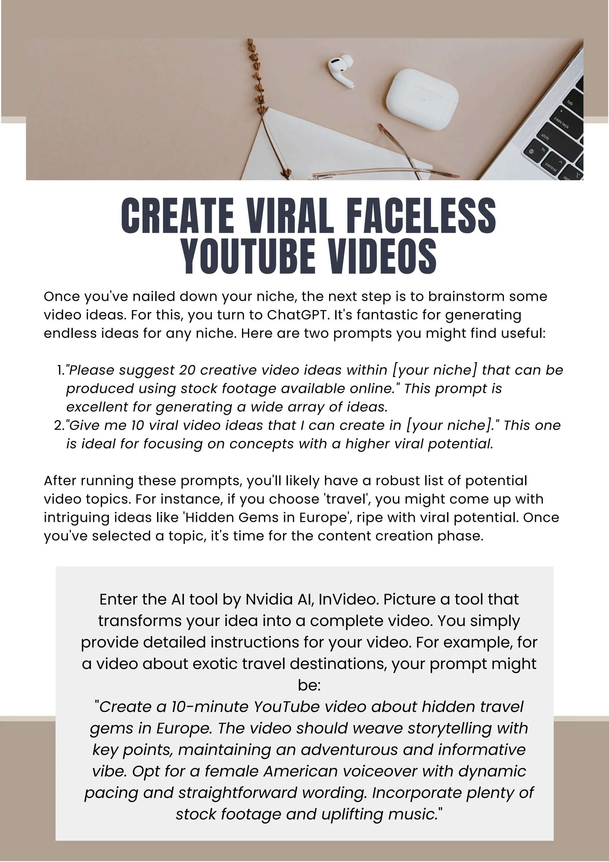 CREATE VIRAL FACELESS
YOUTUBE VIDEOS
Once you've nailed down your niche, the next step is to brainstorm some
video ideas. For this, you turn to ChatGPT. It's fantastic for generating
endless ideas for any niche. Here are two prompts you might find useful:
1."Please suggest 20 creative video ideas within [your niche] that can be
produced using stock footage available online." This prompt is
excellent for generating a wide array of ideas.
2."Give me 10 viral video ideas that I can create in [your niche]." This one
is ideal for focusing on concepts with a higher viral potential.
After running these prompts, you'll likely have a robust list of potential
video topics. For instance, if you choose 'travel', you might come up with
intriguing ideas like 'Hidden Gems in Europe', ripe with viral potential. Once
you've selected a topic, it's time for the content creation phase.
Enter the AI tool by Nvidia AI, InVideo. Picture a tool that
transforms your idea into a complete video. You simply
provide detailed instructions for your video. For example, for
a video about exotic travel destinations, your prompt might
be:
"Create a 10-minute YouTube video about hidden travel
gems in Europe. The video should weave storytelling with
key points, maintaining an adventurous and informative
vibe. Opt for a female American voiceover with dynamic
pacing and straightforward wording. Incorporate plenty of
stock footage and uplifting music."
 