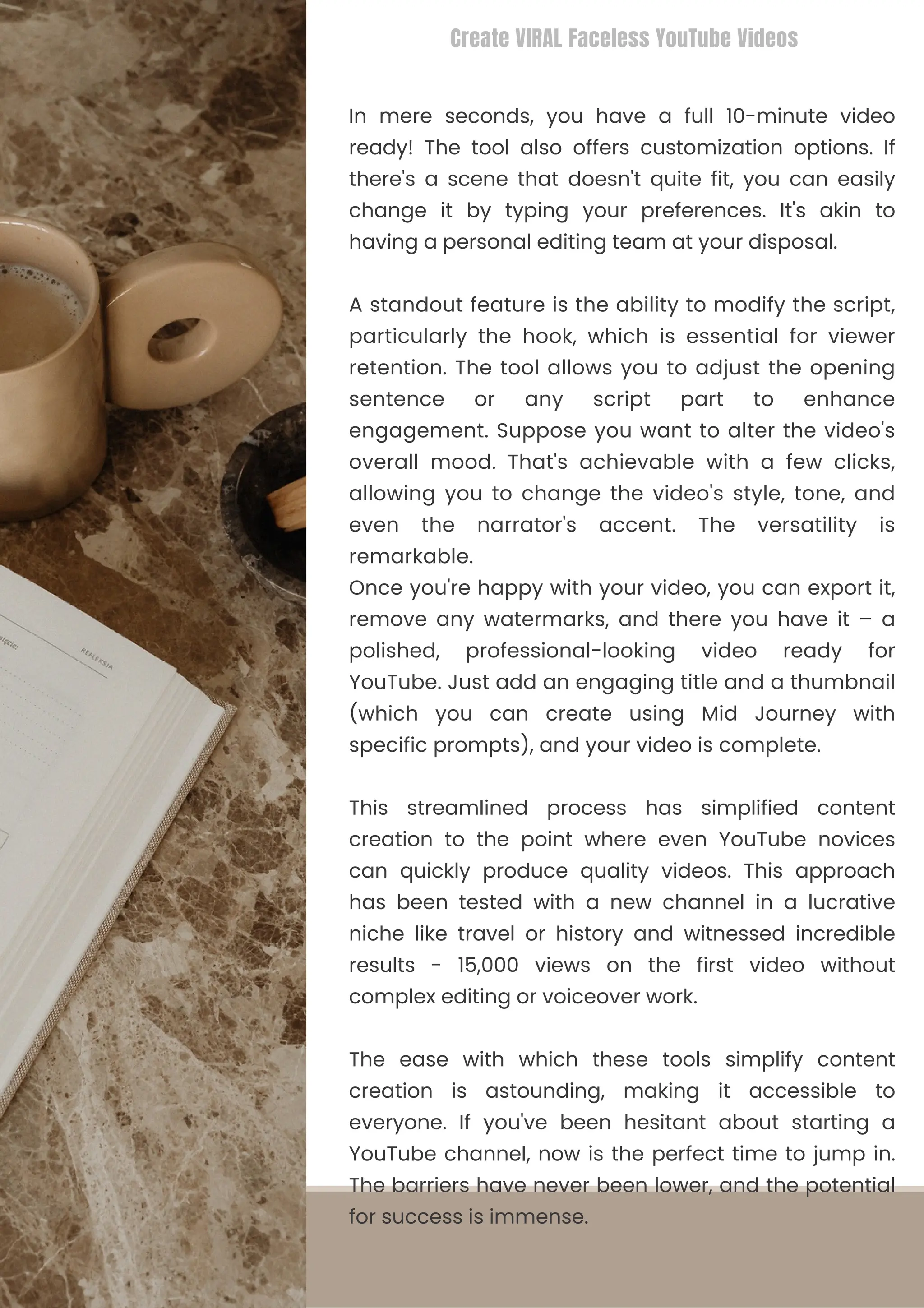 This streamlined process has simplified content
creation to the point where even YouTube novices
can quickly produce quality videos. This approach
has been tested with a new channel in a lucrative
niche like travel or history and witnessed incredible
results - 15,000 views on the first video without
complex editing or voiceover work.
In mere seconds, you have a full 10-minute video
ready! The tool also offers customization options. If
there's a scene that doesn't quite fit, you can easily
change it by typing your preferences. It's akin to
having a personal editing team at your disposal.
The ease with which these tools simplify content
creation is astounding, making it accessible to
everyone. If you've been hesitant about starting a
YouTube channel, now is the perfect time to jump in.
The barriers have never been lower, and the potential
for success is immense.
A standout feature is the ability to modify the script,
particularly the hook, which is essential for viewer
retention. The tool allows you to adjust the opening
sentence or any script part to enhance
engagement. Suppose you want to alter the video's
overall mood. That's achievable with a few clicks,
allowing you to change the video's style, tone, and
even the narrator's accent. The versatility is
remarkable.
Once you're happy with your video, you can export it,
remove any watermarks, and there you have it – a
polished, professional-looking video ready for
YouTube. Just add an engaging title and a thumbnail
(which you can create using Mid Journey with
specific prompts), and your video is complete.
Create VIRAL Faceless YouTube Videos
 