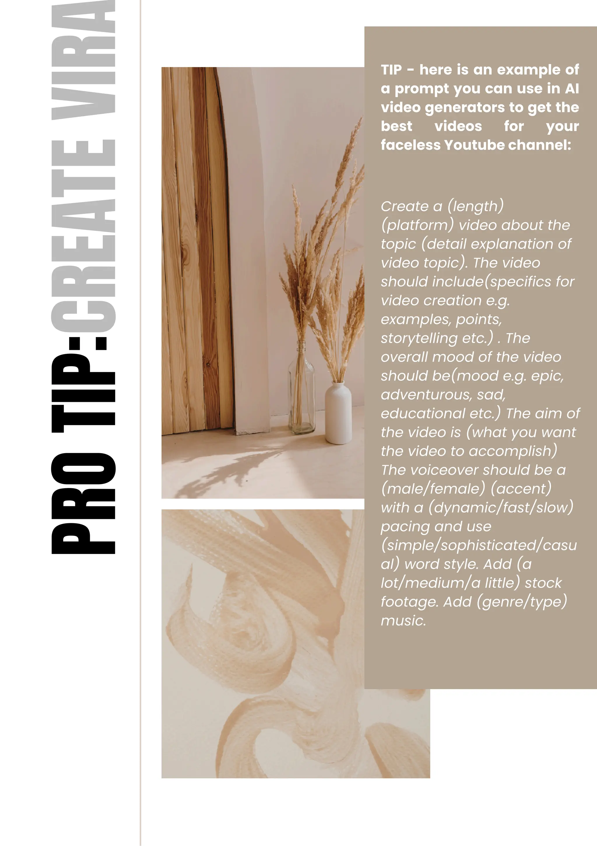 TIP - here is an example of
a prompt you can use in AI
video generators to get the
best videos for your
faceless Youtube channel:
Create a (length)
(platform) video about the
topic (detail explanation of
video topic). The video
should include(specifics for
video creation e.g.
examples, points,
storytelling etc.) . The
overall mood of the video
should be(mood e.g. epic,
adventurous, sad,
educational etc.) The aim of
the video is (what you want
the video to accomplish)
The voiceover should be a
(male/female) (accent)
with a (dynamic/fast/slow)
pacing and use
(simple/sophisticated/casu
al) word style. Add (a
lot/medium/a little) stock
footage. Add (genre/type)
music.
PRO
TIP:CREATE
VIR
 