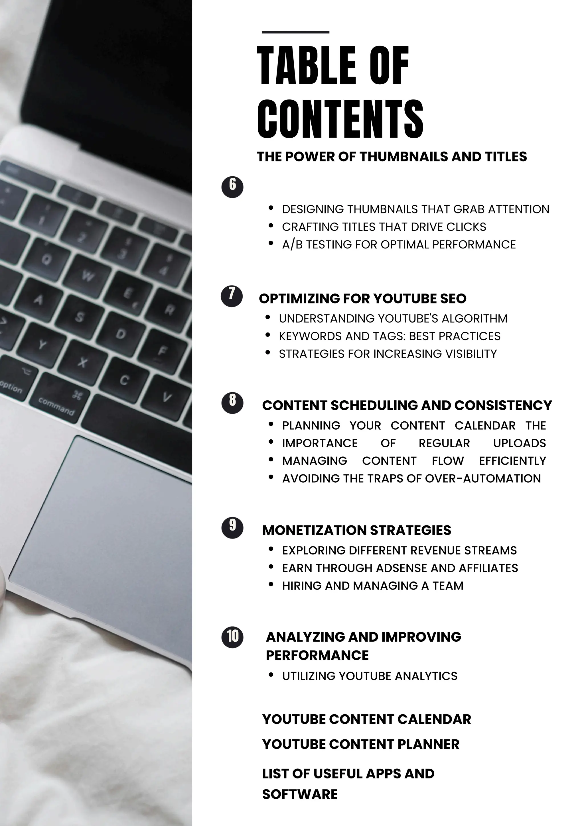 UTILIZING YOUTUBE ANALYTICS
UNDERSTANDING YOUTUBE'S ALGORITHM
KEYWORDS AND TAGS: BEST PRACTICES
STRATEGIES FOR INCREASING VISIBILITY
EXPLORING DIFFERENT REVENUE STREAMS
EARN THROUGH ADSENSE AND AFFILIATES
HIRING AND MANAGING A TEAM
PLANNING YOUR CONTENT CALENDAR THE
IMPORTANCE OF REGULAR UPLOADS
MANAGING CONTENT FLOW EFFICIENTLY
AVOIDING THE TRAPS OF OVER-AUTOMATION
DESIGNING THUMBNAILS THAT GRAB ATTENTION
CRAFTING TITLES THAT DRIVE CLICKS
A/B TESTING FOR OPTIMAL PERFORMANCE
7
9
8
6
TABLE OF
CONTENTS
THE POWER OF THUMBNAILS AND TITLES
MONETIZATION STRATEGIES
ANALYZING AND IMPROVING
PERFORMANCE
OPTIMIZING FOR YOUTUBE SEO
YOUTUBE CONTENT CALENDAR
YOUTUBE CONTENT PLANNER
LIST OF USEFUL APPS AND
SOFTWARE
CONTENT SCHEDULING AND CONSISTENCY
10
 