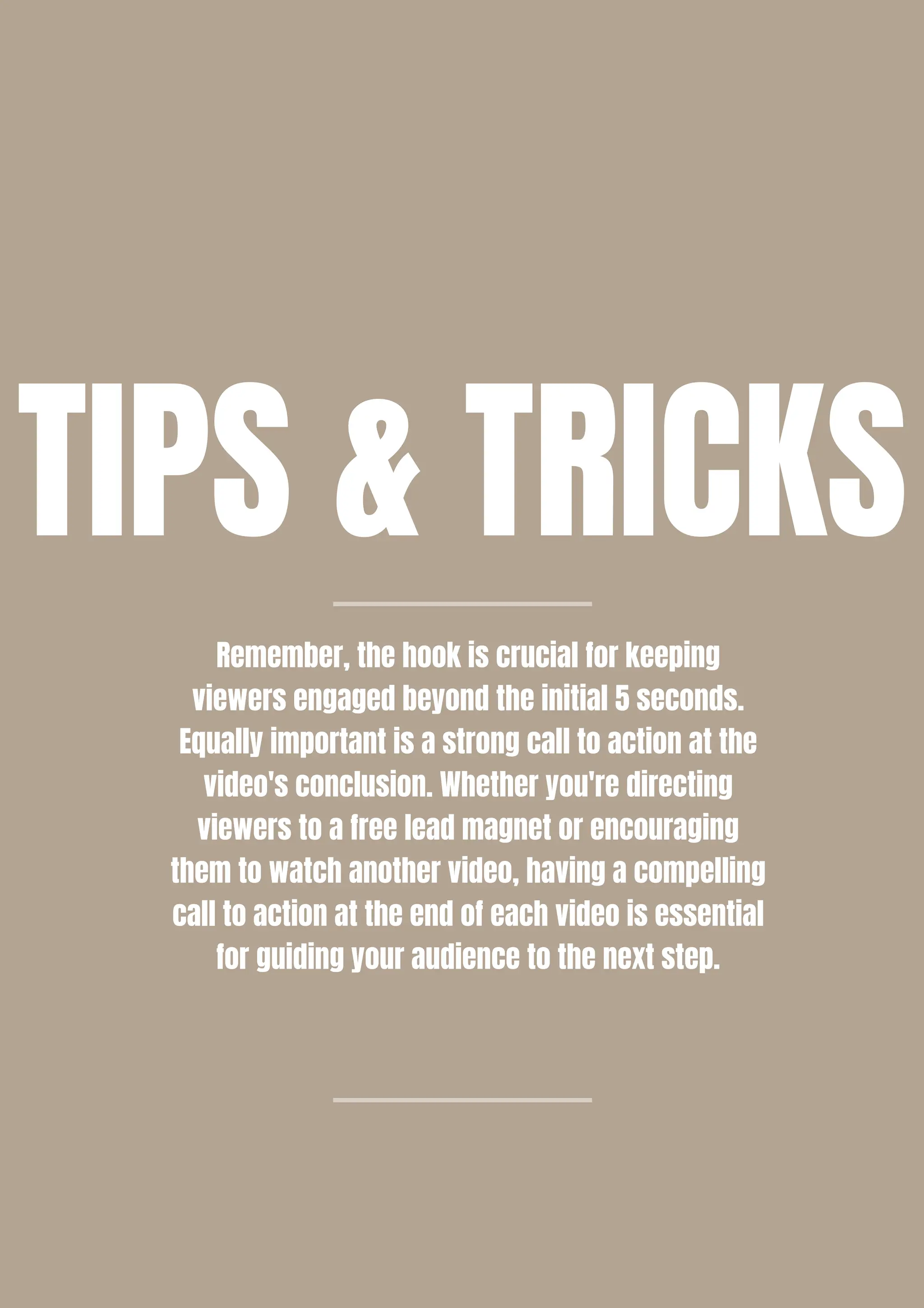 TIPS & TRICKS
Remember, the hook is crucial for keeping
viewers engaged beyond the initial 5 seconds.
Equally important is a strong call to action at the
video's conclusion. Whether you're directing
viewers to a free lead magnet or encouraging
them to watch another video, having a compelling
call to action at the end of each video is essential
for guiding your audience to the next step.
 