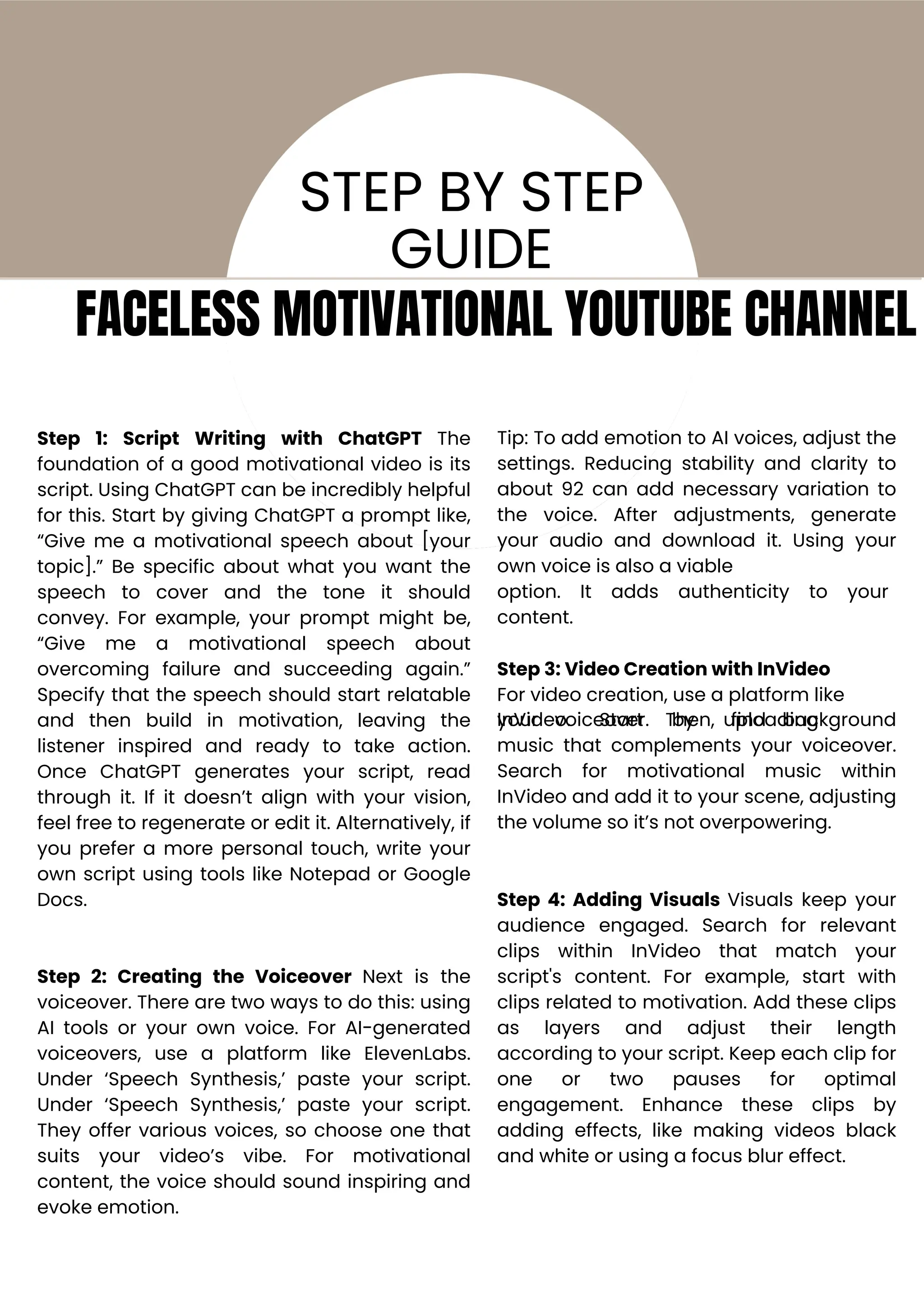 Step 1: Script Writing with ChatGPT The
foundation of a good motivational video is its
script. Using ChatGPT can be incredibly helpful
for this. Start by giving ChatGPT a prompt like,
“Give me a motivational speech about [your
topic].” Be specific about what you want the
speech to cover and the tone it should
convey. For example, your prompt might be,
“Give me a motivational speech about
overcoming failure and succeeding again.”
Specify that the speech should start relatable
and then build in motivation, leaving the
listener inspired and ready to take action.
Once ChatGPT generates your script, read
through it. If it doesn’t align with your vision,
feel free to regenerate or edit it. Alternatively, if
you prefer a more personal touch, write your
own script using tools like Notepad or Google
Docs.
Step 2: Creating the Voiceover Next is the
voiceover. There are two ways to do this: using
AI tools or your own voice. For AI-generated
voiceovers, use a platform like ElevenLabs.
Under ‘Speech Synthesis,’ paste your script.
Under ‘Speech Synthesis,’ paste your script.
They offer various voices, so choose one that
suits your video’s vibe. For motivational
content, the voice should sound inspiring and
evoke emotion.
Tip: To add emotion to AI voices, adjust the
settings. Reducing stability and clarity to
about 92 can add necessary variation to
the voice. After adjustments, generate
your audio and download it. Using your
own voice is also a viable
option.
content.
It adds authenticity to your
Step 3: Video Creation with InVideo
For video creation, use a platform like
InVideo. Start by uploading
your voiceover. Then, find background
music that complements your voiceover.
Search for motivational music within
InVideo and add it to your scene, adjusting
the volume so it’s not overpowering.
Step 4: Adding Visuals Visuals keep your
audience engaged. Search for relevant
clips within InVideo that match your
script's content. For example, start with
clips related to motivation. Add these clips
as layers and adjust their length
according to your script. Keep each clip for
one or two pauses for optimal
engagement. Enhance these clips by
adding effects, like making videos black
and white or using a focus blur effect.
STEP BY STEP
GUIDE
FACELESS MOTIVATIONAL YOUTUBE CHANNEL
 