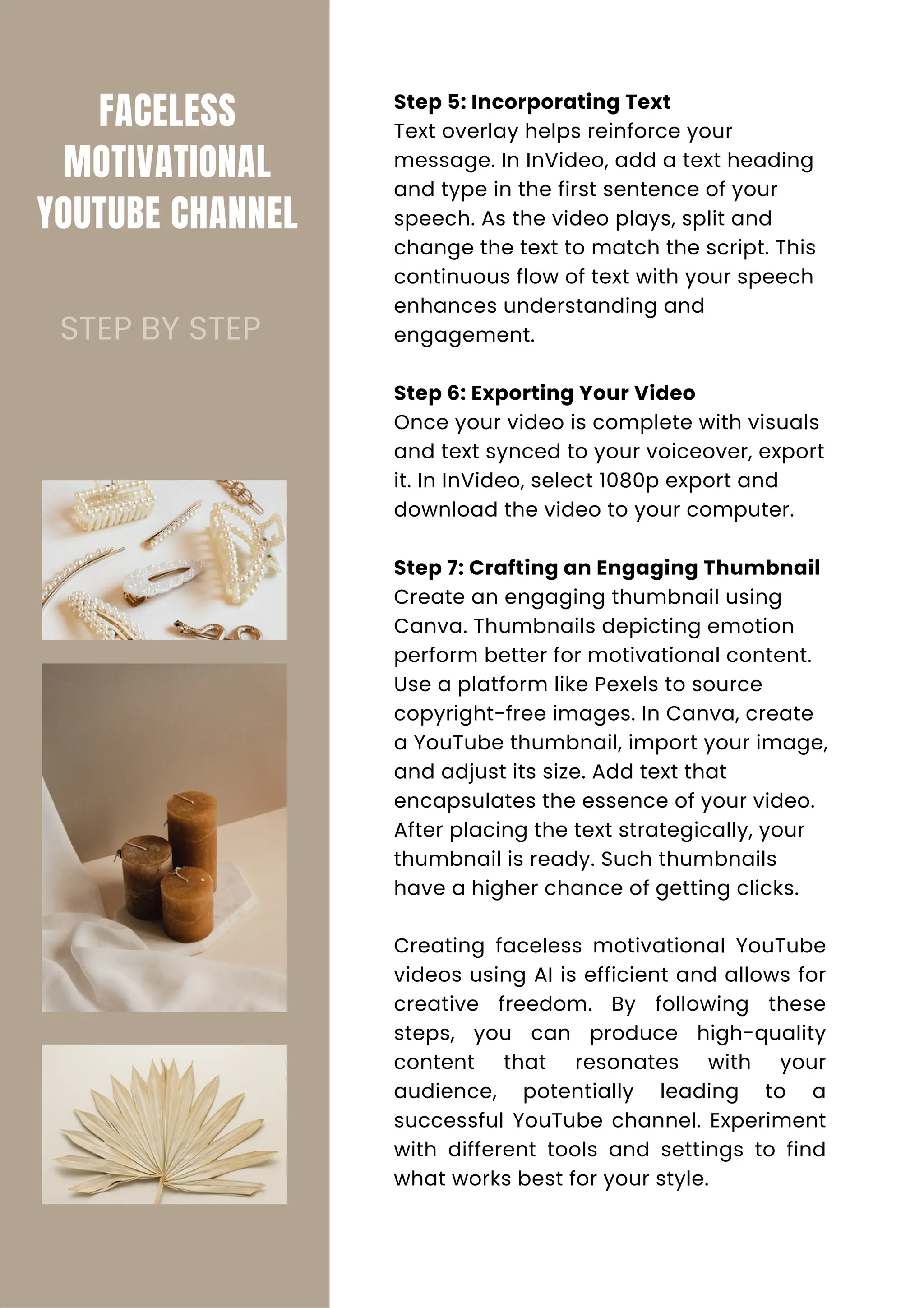 FACELESS
MOTIVATIONAL
YOUTUBE CHANNEL
Step 5: Incorporating Text
Text overlay helps reinforce your
message. In InVideo, add a text heading
and type in the first sentence of your
speech. As the video plays, split and
change the text to match the script. This
continuous flow of text with your speech
enhances understanding and
engagement.
Step 6: Exporting Your Video
Once your video is complete with visuals
and text synced to your voiceover, export
it. In InVideo, select 1080p export and
download the video to your computer.
Step 7: Crafting an Engaging Thumbnail
Create an engaging thumbnail using
Canva. Thumbnails depicting emotion
perform better for motivational content.
Use a platform like Pexels to source
copyright-free images. In Canva, create
a YouTube thumbnail, import your image,
and adjust its size. Add text that
encapsulates the essence of your video.
After placing the text strategically, your
thumbnail is ready. Such thumbnails
have a higher chance of getting clicks.
Creating faceless motivational YouTube
videos using AI is efficient and allows for
creative freedom. By following these
steps, you can produce high-quality
content that resonates with your
audience, potentially leading to a
successful YouTube channel. Experiment
with different tools and settings to find
what works best for your style.
STEP BY STEP
 