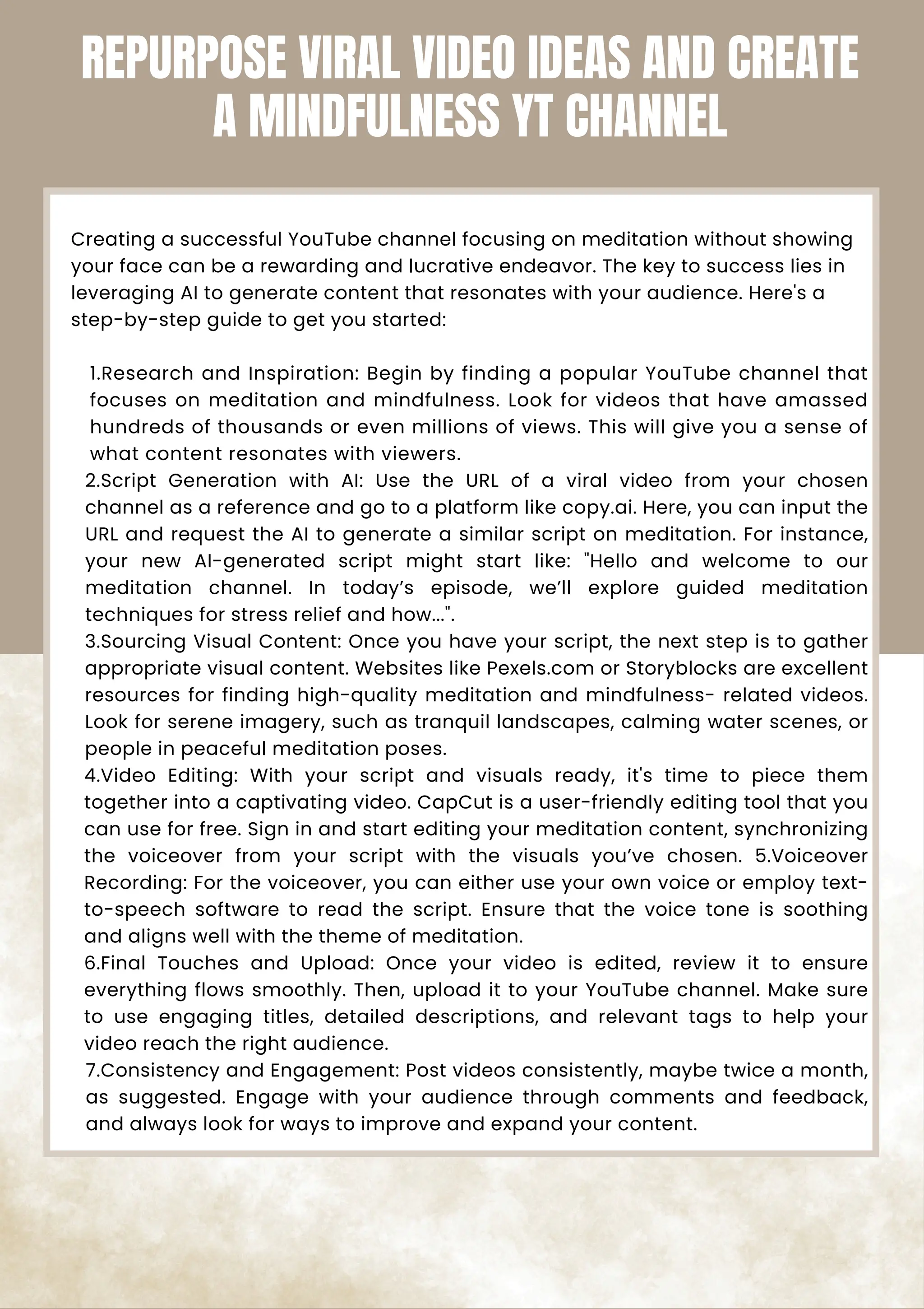 Creating a successful YouTube channel focusing on meditation without showing
your face can be a rewarding and lucrative endeavor. The key to success lies in
leveraging AI to generate content that resonates with your audience. Here's a
step-by-step guide to get you started:
1.Research and Inspiration: Begin by finding a popular YouTube channel that
focuses on meditation and mindfulness. Look for videos that have amassed
hundreds of thousands or even millions of views. This will give you a sense of
what content resonates with viewers.
2.Script Generation with AI: Use the URL of a viral video from your chosen
channel as a reference and go to a platform like copy.ai. Here, you can input the
URL and request the AI to generate a similar script on meditation. For instance,
your new AI-generated script might start like: "Hello and welcome to our
meditation channel. In today’s episode, we’ll explore guided meditation
techniques for stress relief and how...".
3.Sourcing Visual Content: Once you have your script, the next step is to gather
appropriate visual content. Websites like Pexels.com or Storyblocks are excellent
resources for finding high-quality meditation and mindfulness- related videos.
Look for serene imagery, such as tranquil landscapes, calming water scenes, or
people in peaceful meditation poses.
4.Video Editing: With your script and visuals ready, it's time to piece them
together into a captivating video. CapCut is a user-friendly editing tool that you
can use for free. Sign in and start editing your meditation content, synchronizing
the voiceover from your script with the visuals you’ve chosen. 5.Voiceover
Recording: For the voiceover, you can either use your own voice or employ text-
to-speech software to read the script. Ensure that the voice tone is soothing
and aligns well with the theme of meditation.
6.Final Touches and Upload: Once your video is edited, review it to ensure
everything flows smoothly. Then, upload it to your YouTube channel. Make sure
to use engaging titles, detailed descriptions, and relevant tags to help your
video reach the right audience.
7.Consistency and Engagement: Post videos consistently, maybe twice a month,
as suggested. Engage with your audience through comments and feedback,
and always look for ways to improve and expand your content.
REPURPOSE VIRAL VIDEO IDEAS AND CREATE
A MINDFULNESS YT CHANNEL
 