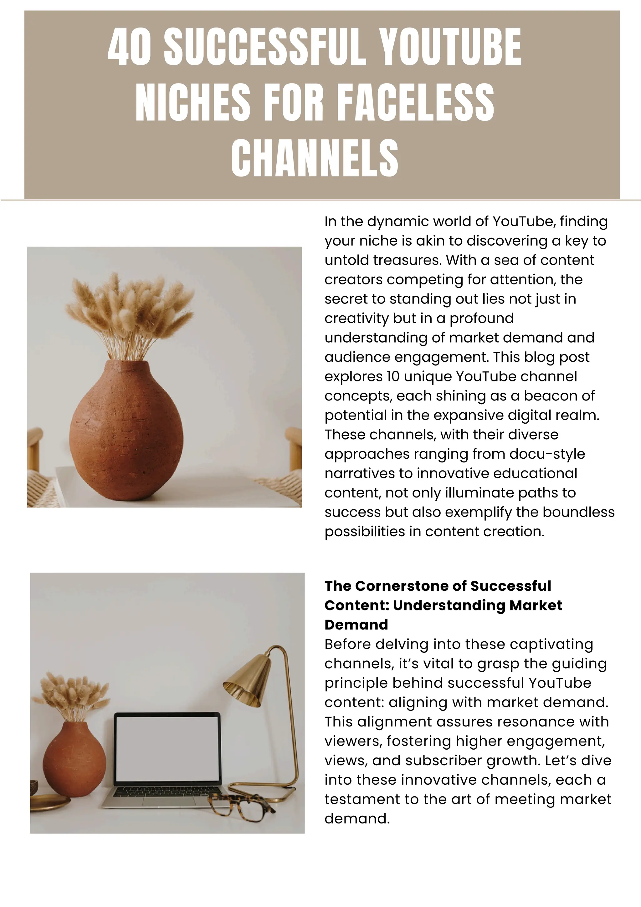 40 SUCCESSFUL YOUTUBE
NICHES FOR FACELESS
CHANNELS
In the dynamic world of YouTube, finding
your niche is akin to discovering a key to
untold treasures. With a sea of content
creators competing for attention, the
secret to standing out lies not just in
creativity but in a profound
understanding of market demand and
audience engagement. This blog post
explores 10 unique YouTube channel
concepts, each shining as a beacon of
potential in the expansive digital realm.
These channels, with their diverse
approaches ranging from docu-style
narratives to innovative educational
content, not only illuminate paths to
success but also exemplify the boundless
possibilities in content creation.
The Cornerstone of Successful
Content: Understanding Market
Demand
Before delving into these captivating
channels, it’s vital to grasp the guiding
principle behind successful YouTube
content: aligning with market demand.
This alignment assures resonance with
viewers, fostering higher engagement,
views, and subscriber growth. Let’s dive
into these innovative channels, each a
testament to the art of meeting market
demand.
 