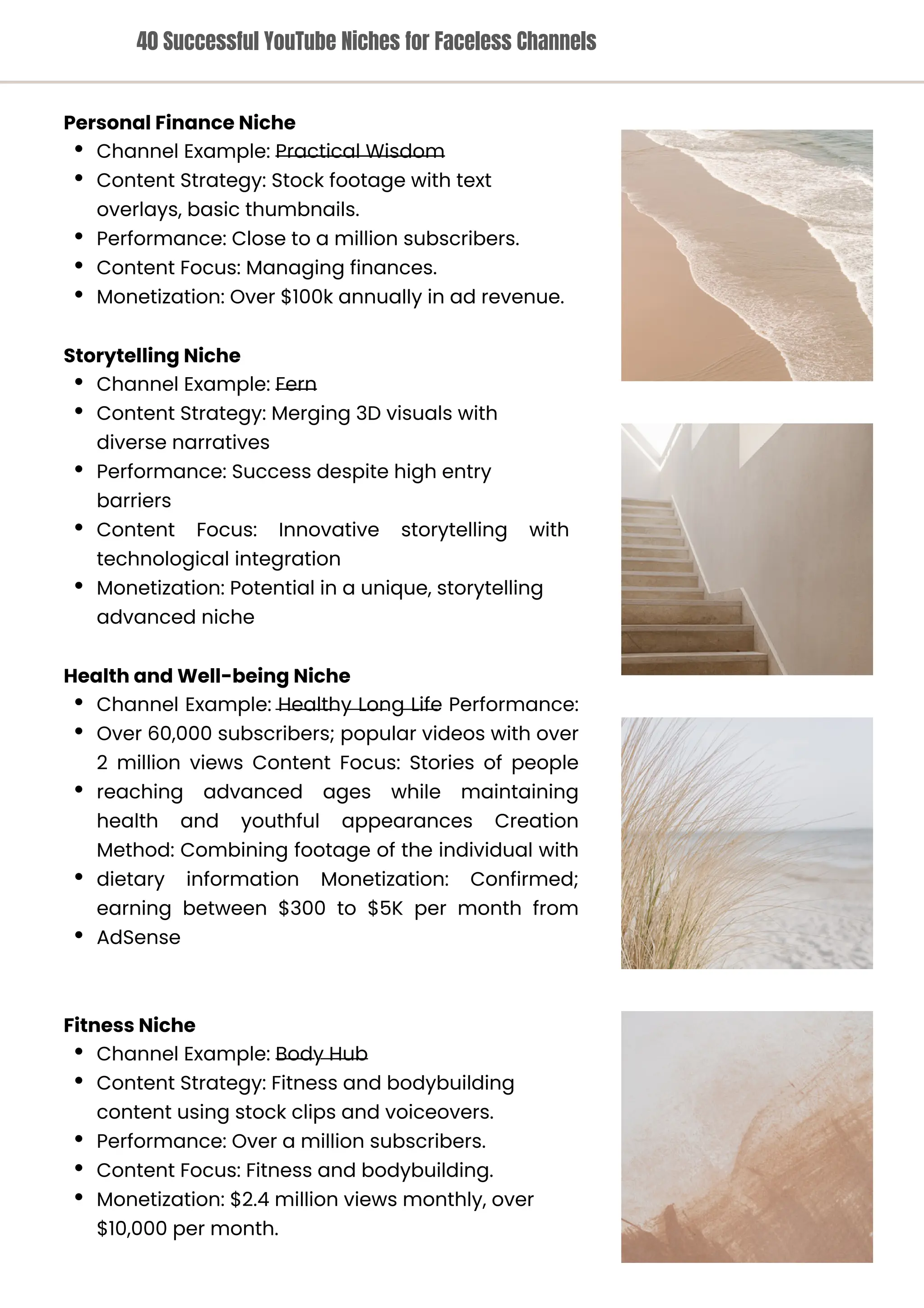 Storytelling Niche
Channel Example: Fern
Content Strategy: Merging 3D visuals with
diverse narratives
Performance: Success despite high entry
barriers
Content Focus: Innovative storytelling with
technological integration
Monetization: Potential in a unique, storytelling
advanced niche
Fitness Niche
Channel Example: Body Hub
Content Strategy: Fitness and bodybuilding
content using stock clips and voiceovers.
Performance: Over a million subscribers.
Content Focus: Fitness and bodybuilding.
Monetization: $2.4 million views monthly, over
$10,000 per month.
Health and Well-being Niche
Channel Example: Healthy Long Life Performance:
Over 60,000 subscribers; popular videos with over
2 million views Content Focus: Stories of people
reaching advanced ages while maintaining
health and youthful appearances Creation
Method: Combining footage of the individual with
dietary information Monetization: Confirmed;
earning between $300 to $5K per month from
AdSense
Personal Finance Niche
Channel Example: Practical Wisdom
Content Strategy: Stock footage with text
overlays, basic thumbnails.
Performance: Close to a million subscribers.
Content Focus: Managing finances.
Monetization: Over $100k annually in ad revenue.
40 Successful YouTube Niches for Faceless Channels
 