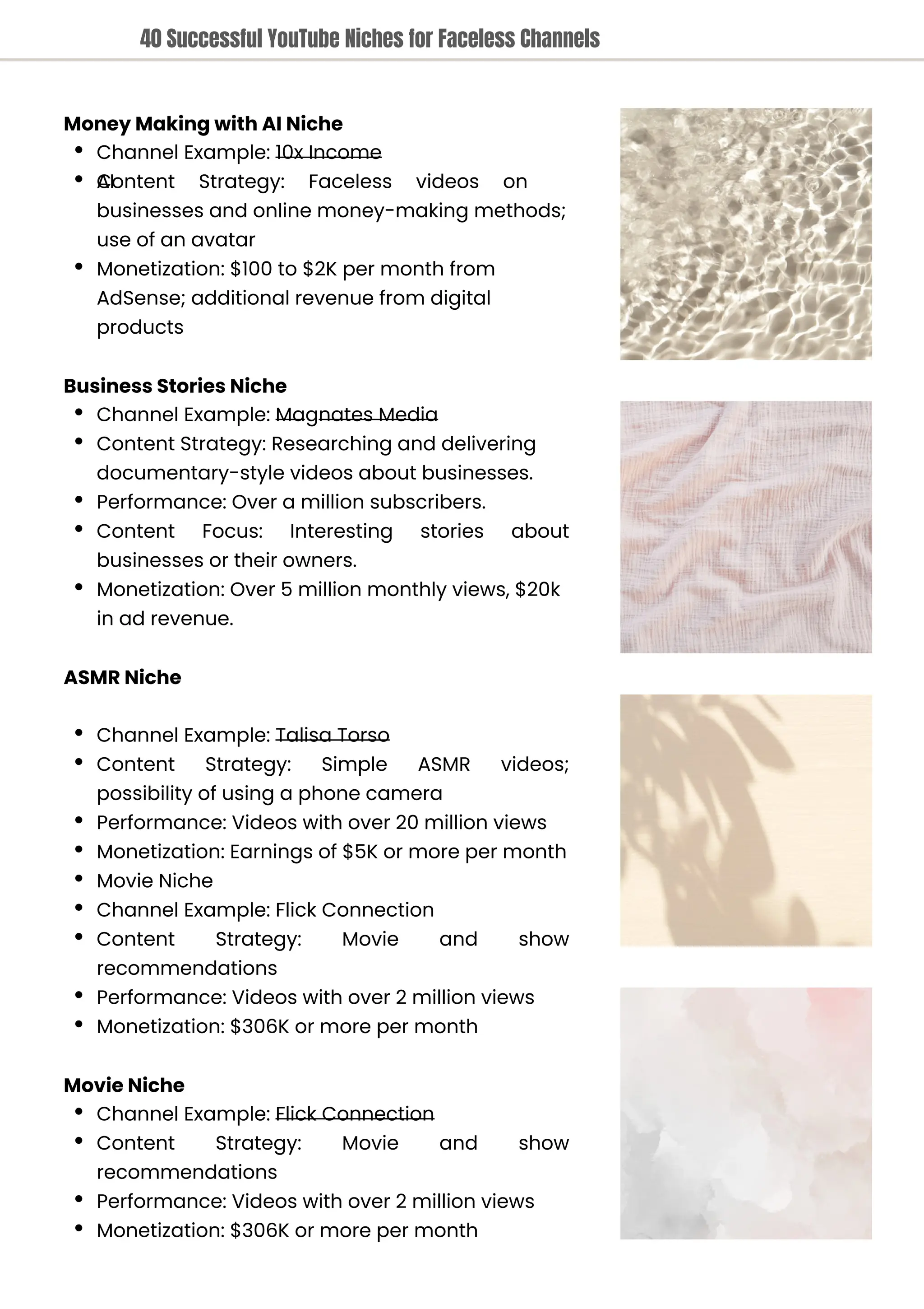 Movie Niche
Channel Example: Flick Connection
Content Strategy: Movie and show
recommendations
Performance: Videos with over 2 million views
Monetization: $306K or more per month
Business Stories Niche
Channel Example: Magnates Media
Content Strategy: Researching and delivering
documentary-style videos about businesses.
Performance: Over a million subscribers.
Content Focus: Interesting stories about
businesses or their owners.
Monetization: Over 5 million monthly views, $20k
in ad revenue.
ASMR Niche
Channel Example: Talisa Torso
Content Strategy: Simple ASMR videos;
possibility of using a phone camera
Performance: Videos with over 20 million views
Monetization: Earnings of $5K or more per month
Movie Niche
Channel Example: Flick Connection
Content Strategy: Movie and show
recommendations
Performance: Videos with over 2 million views
Monetization: $306K or more per month
Money Making with AI Niche
Channel Example: 10x Income
Content Strategy: Faceless videos on
AI
businesses and online money-making methods;
use of an avatar
Monetization: $100 to $2K per month from
AdSense; additional revenue from digital
products
40 Successful YouTube Niches for Faceless Channels
 