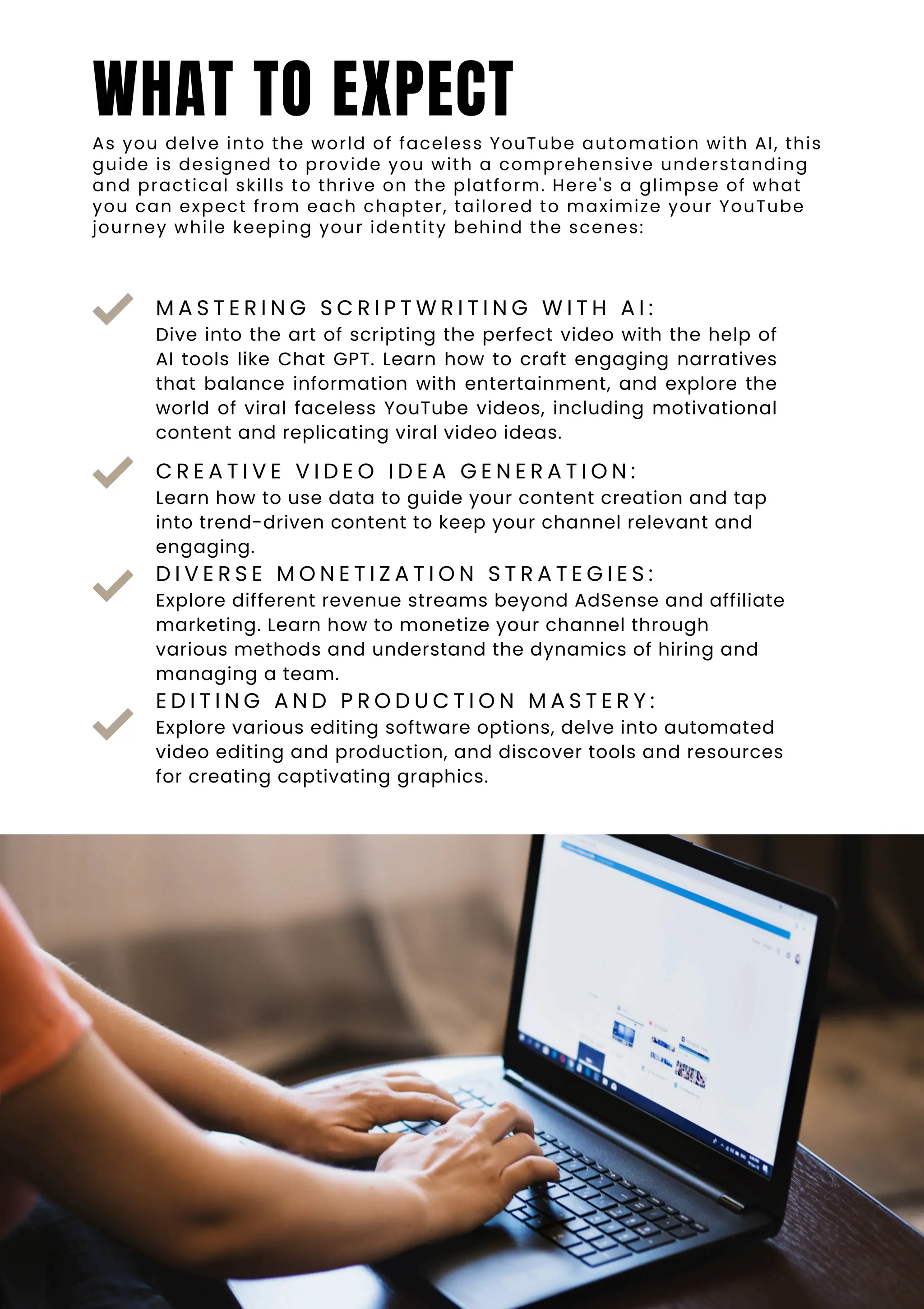 C R E A T I V E V I D E O I D E A G E N E R A T I O N :
Learn how to use data to guide your content creation and tap
into trend-driven content to keep your channel relevant and
engaging.
D I V E R S E M O N E T I Z A T I O N S T R A T E G I E S :
Explore different revenue streams beyond AdSense and affiliate
marketing. Learn how to monetize your channel through
various methods and understand the dynamics of hiring and
managing a team.
E D I T I N G A N D P R O D U C T I O N M A S T E R Y :
Explore various editing software options, delve into automated
video editing and production, and discover tools and resources
for creating captivating graphics.
M A S T E R I N G S C R I P T W R I T I N G W I T H A I :
Dive into the art of scripting the perfect video with the help of
AI tools like Chat GPT. Learn how to craft engaging narratives
that balance information with entertainment, and explore the
world of viral faceless YouTube videos, including motivational
content and replicating viral video ideas.
WHAT TO EXPECT
As you delve into the world of faceless YouTube automation with AI, this
guide is designed to provide you with a comprehensive understanding
and practical skills to thrive on the platform. Here's a glimpse of what
you can expect from each chapter, tailored to maximize your YouTube
journey while keeping your identity behind the scenes:
 
