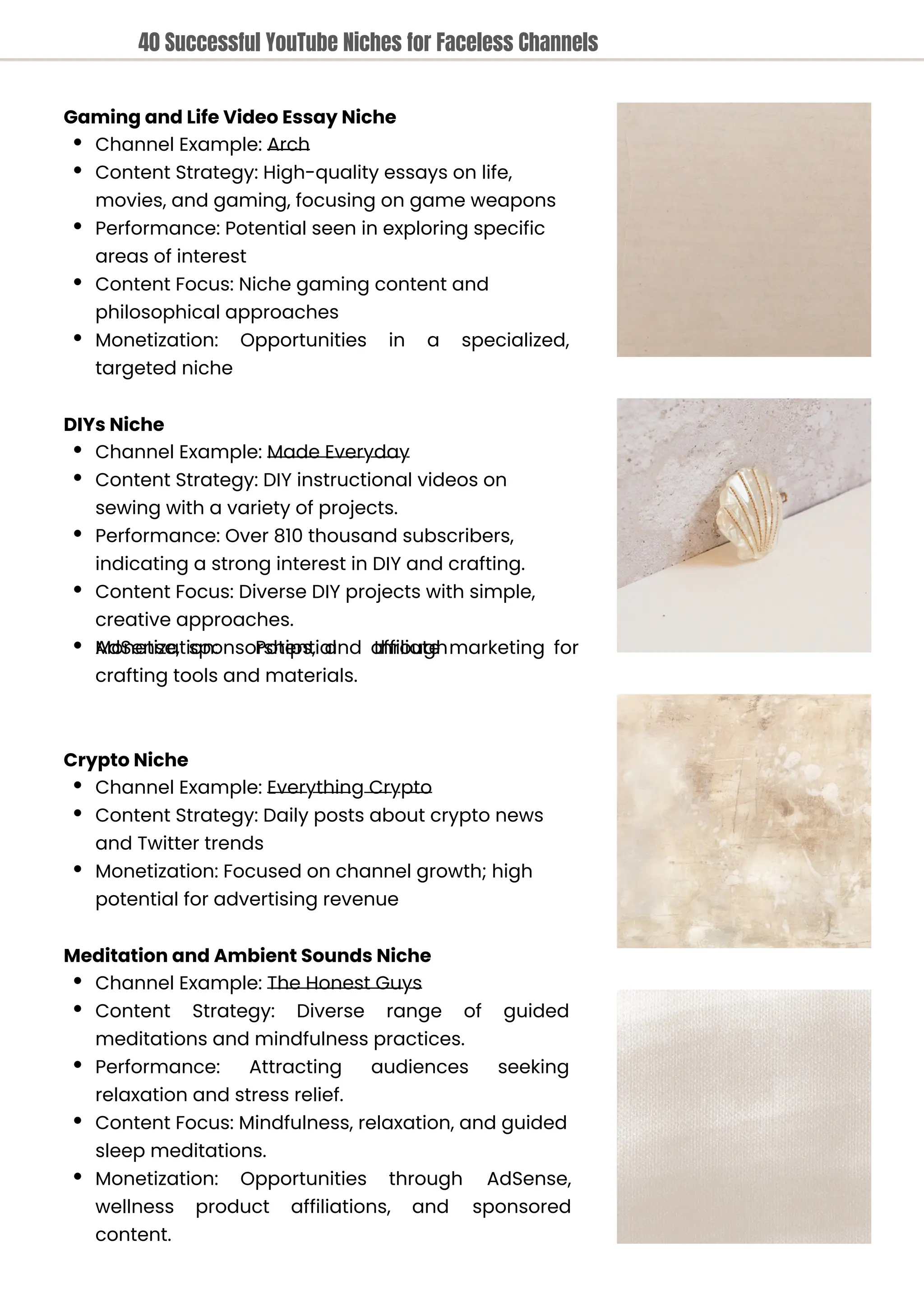 Crypto Niche
Channel Example: Everything Crypto
Content Strategy: Daily posts about crypto news
and Twitter trends
Monetization: Focused on channel growth; high
potential for advertising revenue
Meditation and Ambient Sounds Niche
Channel Example: The Honest Guys
Content Strategy: Diverse range of guided
meditations and mindfulness practices.
Performance: Attracting audiences seeking
relaxation and stress relief.
Content Focus: Mindfulness, relaxation, and guided
sleep meditations.
Monetization: Opportunities through AdSense,
sponsored
wellness
content.
product affiliations, and
DIYs Niche
Channel Example: Made Everyday
Content Strategy: DIY instructional videos on
sewing with a variety of projects.
Performance: Over 810 thousand subscribers,
indicating a strong interest in DIY and crafting.
Content Focus: Diverse DIY projects with simple,
creative approaches.
Monetization: Potential through
AdSense, sponsorships, and affiliate marketing for
crafting tools and materials.
Gaming and Life Video Essay Niche
Channel Example: Arch
Content Strategy: High-quality essays on life,
movies, and gaming, focusing on game weapons
Performance: Potential seen in exploring specific
areas of interest
Content Focus: Niche gaming content and
philosophical approaches
Monetization:
targeted niche
Opportunities in a specialized,
40 Successful YouTube Niches for Faceless Channels
 