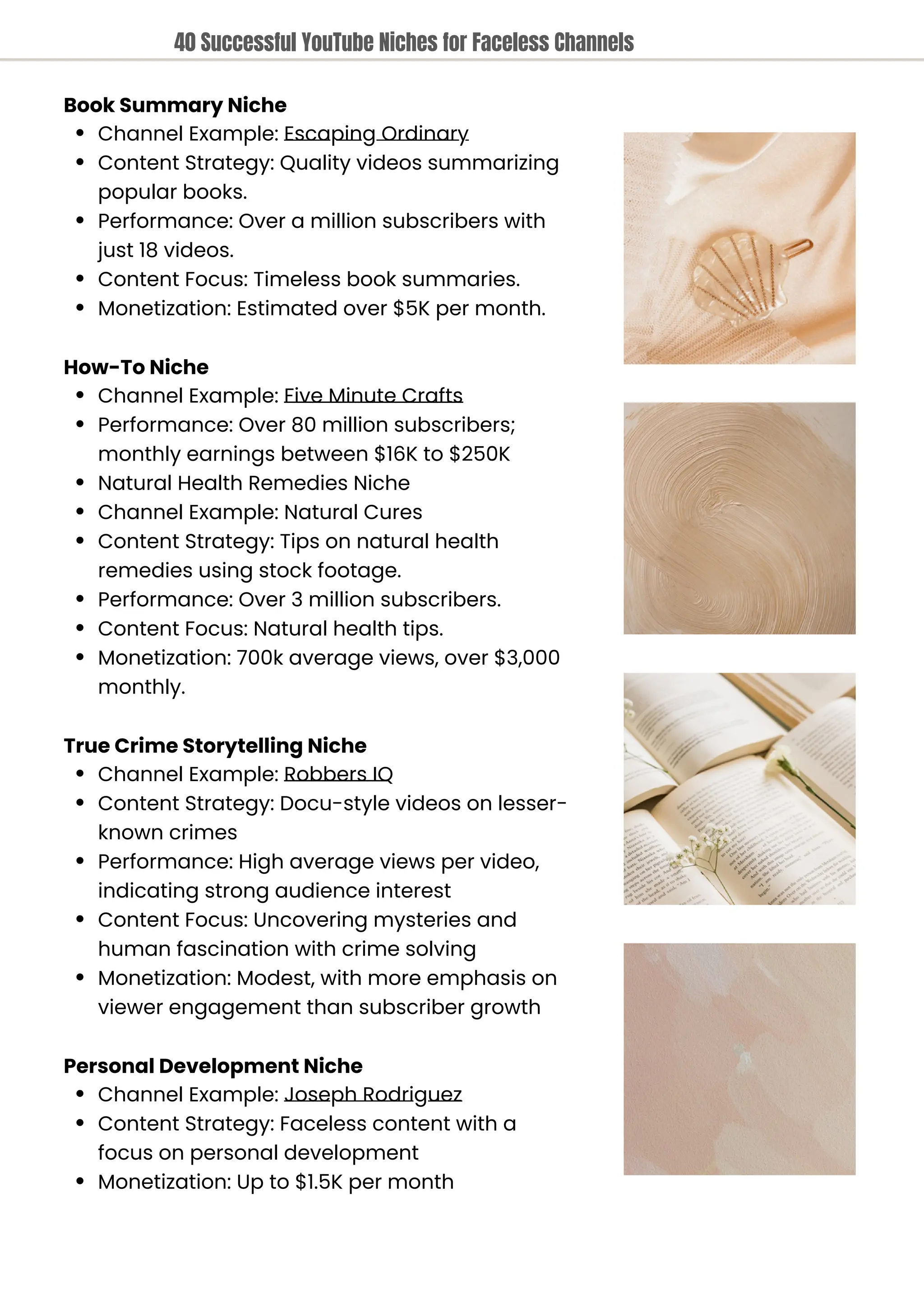 Book Summary Niche
Channel Example: Escaping Ordinary
Content Strategy: Quality videos summarizing
popular books.
Performance: Over a million subscribers with
just 18 videos.
Content Focus: Timeless book summaries.
Monetization: Estimated over $5K per month.
How-To Niche
Channel Example: Five Minute Crafts
Performance: Over 80 million subscribers;
monthly earnings between $16K to $250K
Natural Health Remedies Niche
Channel Example: Natural Cures
Content Strategy: Tips on natural health
remedies using stock footage.
Performance: Over 3 million subscribers.
Content Focus: Natural health tips.
Monetization: 700k average views, over $3,000
monthly.
True Crime Storytelling Niche
Channel Example: Robbers IQ
Content Strategy: Docu-style videos on lesser-
known crimes
Performance: High average views per video,
indicating strong audience interest
Content Focus: Uncovering mysteries and
human fascination with crime solving
Monetization: Modest, with more emphasis on
viewer engagement than subscriber growth
Personal Development Niche
Channel Example: Joseph Rodriguez
Content Strategy: Faceless content with a
focus on personal development
Monetization: Up to $1.5K per month
40 Successful YouTube Niches for Faceless Channels
 