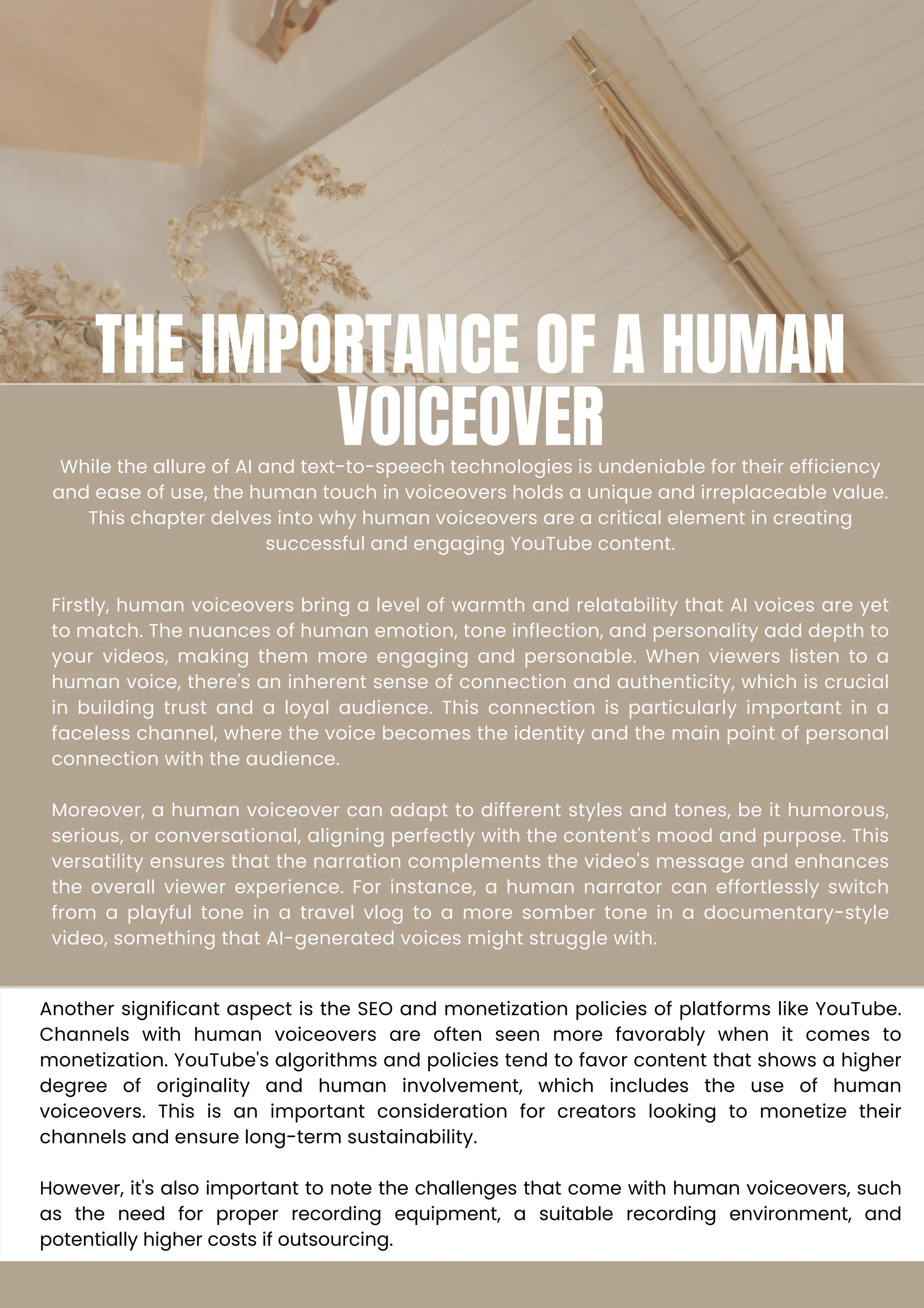 THE IMPORTANCE OF A HUMAN
VOICEOVER
While the allure of AI and text-to-speech technologies is undeniable for their efficiency
and ease of use, the human touch in voiceovers holds a unique and irreplaceable value.
This chapter delves into why human voiceovers are a critical element in creating
successful and engaging YouTube content.
Firstly, human voiceovers bring a level of warmth and relatability that AI voices are yet
to match. The nuances of human emotion, tone inflection, and personality add depth to
your videos, making them more engaging and personable. When viewers listen to a
human voice, there's an inherent sense of connection and authenticity, which is crucial
in building trust and a loyal audience. This connection is particularly important in a
faceless channel, where the voice becomes the identity and the main point of personal
connection with the audience.
Moreover, a human voiceover can adapt to different styles and tones, be it humorous,
serious, or conversational, aligning perfectly with the content's mood and purpose. This
versatility ensures that the narration complements the video's message and enhances
the overall viewer experience. For instance, a human narrator can effortlessly switch
from a playful tone in a travel vlog to a more somber tone in a documentary-style
video, something that AI-generated voices might struggle with.
Another significant aspect is the SEO and monetization policies of platforms like YouTube.
Channels with human voiceovers are often seen more favorably when it comes to
monetization. YouTube's algorithms and policies tend to favor content that shows a higher
degree of originality and human involvement, which includes the use of human
voiceovers. This is an important consideration for creators looking to monetize their
channels and ensure long-term sustainability.
However, it's also important to note the challenges that come with human voiceovers, such
as the need for proper recording equipment, a suitable recording environment, and
potentially higher costs if outsourcing.
 
