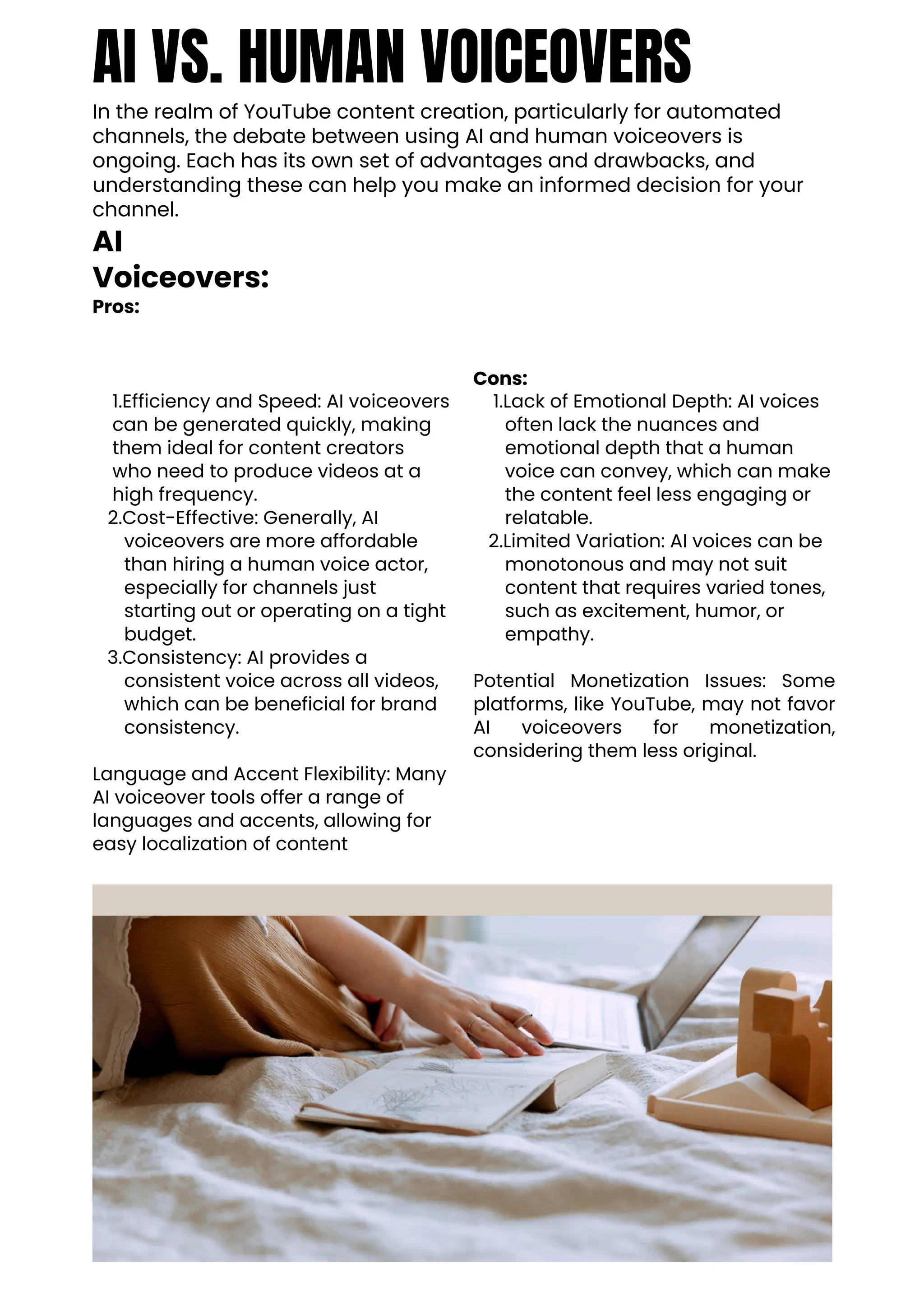 AI VS. HUMAN VOICEOVERS
In the realm of YouTube content creation, particularly for automated
channels, the debate between using AI and human voiceovers is
ongoing. Each has its own set of advantages and drawbacks, and
understanding these can help you make an informed decision for your
channel.
AI
Voiceovers:
Pros:
1.Efficiency and Speed: AI voiceovers
can be generated quickly, making
them ideal for content creators
who need to produce videos at a
high frequency.
2.Cost-Effective: Generally, AI
voiceovers are more affordable
than hiring a human voice actor,
especially for channels just
starting out or operating on a tight
budget.
3.Consistency: AI provides a
consistent voice across all videos,
which can be beneficial for brand
consistency.
Language and Accent Flexibility: Many
AI voiceover tools offer a range of
languages and accents, allowing for
easy localization of content
Cons:
1.Lack of Emotional Depth: AI voices
often lack the nuances and
emotional depth that a human
voice can convey, which can make
the content feel less engaging or
relatable.
2.Limited Variation: AI voices can be
monotonous and may not suit
content that requires varied tones,
such as excitement, humor, or
empathy.
Potential Monetization Issues: Some
platforms, like YouTube, may not favor
AI voiceovers for monetization,
considering them less original.
 