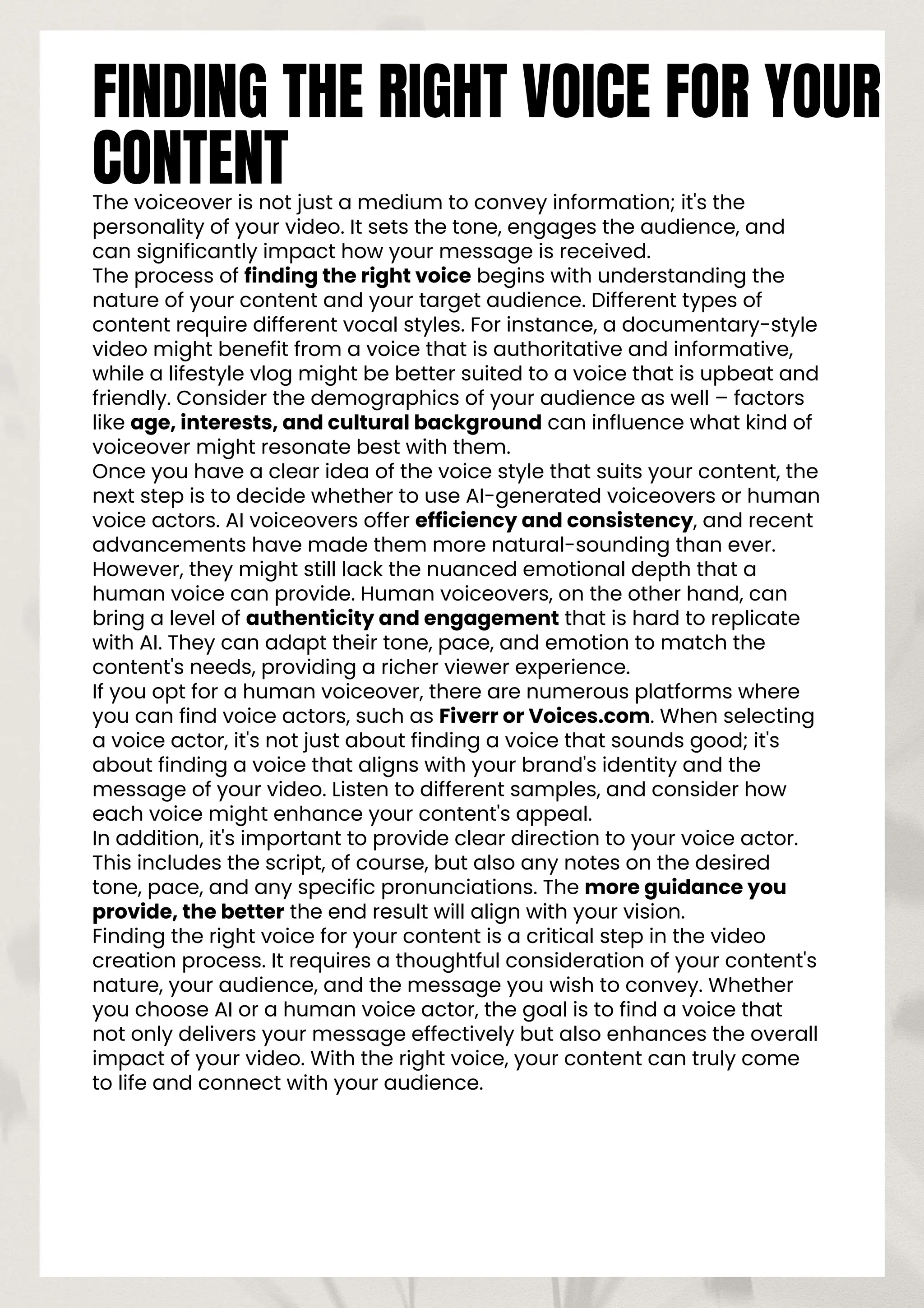 FINDING THE RIGHT VOICE FOR YOUR
CONTENT
The voiceover is not just a medium to convey information; it's the
personality of your video. It sets the tone, engages the audience, and
can significantly impact how your message is received.
The process of finding the right voice begins with understanding the
nature of your content and your target audience. Different types of
content require different vocal styles. For instance, a documentary-style
video might benefit from a voice that is authoritative and informative,
while a lifestyle vlog might be better suited to a voice that is upbeat and
friendly. Consider the demographics of your audience as well – factors
like age, interests, and cultural background can influence what kind of
voiceover might resonate best with them.
Once you have a clear idea of the voice style that suits your content, the
next step is to decide whether to use AI-generated voiceovers or human
voice actors. AI voiceovers offer efficiency and consistency, and recent
advancements have made them more natural-sounding than ever.
However, they might still lack the nuanced emotional depth that a
human voice can provide. Human voiceovers, on the other hand, can
bring a level of authenticity and engagement that is hard to replicate
with AI. They can adapt their tone, pace, and emotion to match the
content's needs, providing a richer viewer experience.
If you opt for a human voiceover, there are numerous platforms where
you can find voice actors, such as Fiverr or Voices.com. When selecting
a voice actor, it's not just about finding a voice that sounds good; it's
about finding a voice that aligns with your brand's identity and the
message of your video. Listen to different samples, and consider how
each voice might enhance your content's appeal.
In addition, it's important to provide clear direction to your voice actor.
This includes the script, of course, but also any notes on the desired
tone, pace, and any specific pronunciations. The more guidance you
provide, the better the end result will align with your vision.
Finding the right voice for your content is a critical step in the video
creation process. It requires a thoughtful consideration of your content's
nature, your audience, and the message you wish to convey. Whether
you choose AI or a human voice actor, the goal is to find a voice that
not only delivers your message effectively but also enhances the overall
impact of your video. With the right voice, your content can truly come
to life and connect with your audience.
 