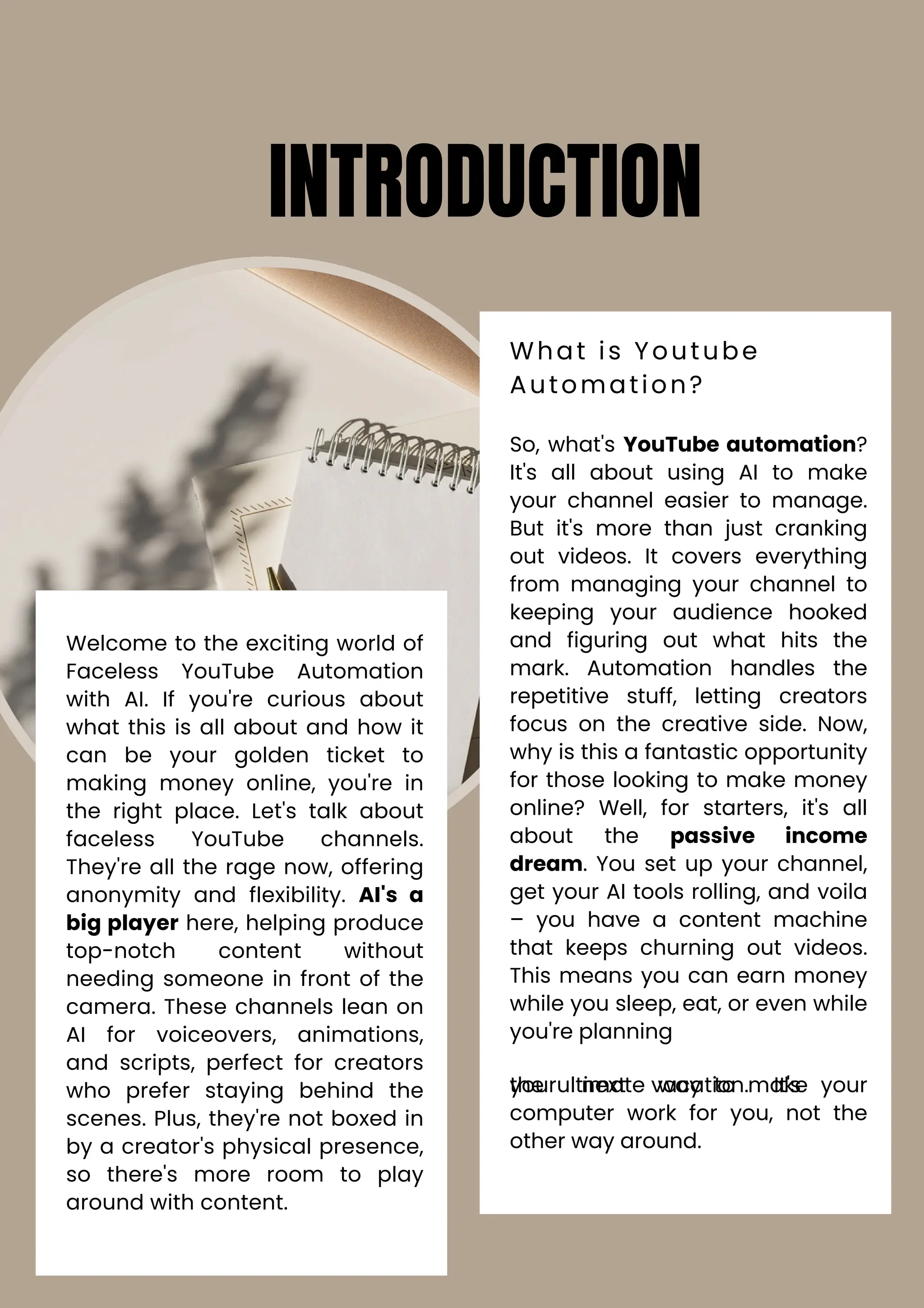 Welcome to the exciting world of
Faceless YouTube Automation
with AI. If you're curious about
what this is all about and how it
can be your golden ticket to
making money online, you're in
the right place. Let's talk about
faceless YouTube channels.
They're all the rage now, offering
anonymity and flexibility. AI's a
big player here, helping produce
top-notch content without
needing someone in front of the
camera. These channels lean on
AI for voiceovers, animations,
and scripts, perfect for creators
who prefer staying behind the
scenes. Plus, they're not boxed in
by a creator's physical presence,
so there's more room to play
around with content.
So, what's YouTube automation?
It's all about using AI to make
your channel easier to manage.
But it's more than just cranking
out videos. It covers everything
from managing your channel to
keeping your audience hooked
and figuring out what hits the
mark. Automation handles the
repetitive stuff, letting creators
focus on the creative side. Now,
why is this a fantastic opportunity
for those looking to make money
online? Well, for starters, it's all
about the passive income
dream. You set up your channel,
get your AI tools rolling, and voila
– you have a content machine
that keeps churning out videos.
This means you can earn money
while you sleep, eat, or even while
you're planning
your next vacation. It's
the ultimate way to make your
computer work for you, not the
other way around.
INTRODUCTION
What is Youtube
Automation?
 