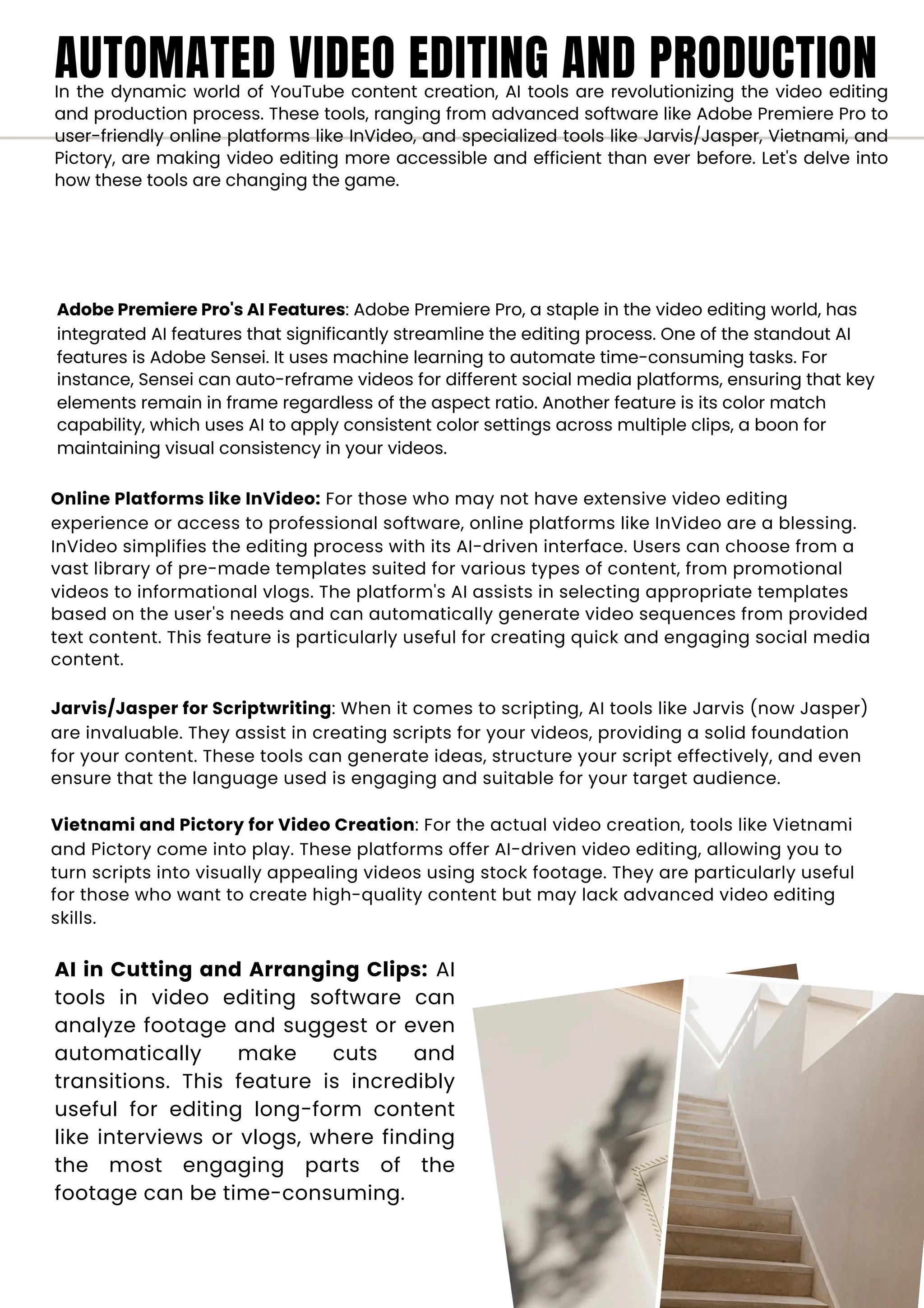 AUTOMATED VIDEO EDITING AND PRODUCTION
In the dynamic world of YouTube content creation, AI tools are revolutionizing the video editing
and production process. These tools, ranging from advanced software like Adobe Premiere Pro to
user-friendly online platforms like InVideo, and specialized tools like Jarvis/Jasper, Vietnami, and
Pictory, are making video editing more accessible and efficient than ever before. Let's delve into
how these tools are changing the game.
Adobe Premiere Pro's AI Features: Adobe Premiere Pro, a staple in the video editing world, has
integrated AI features that significantly streamline the editing process. One of the standout AI
features is Adobe Sensei. It uses machine learning to automate time-consuming tasks. For
instance, Sensei can auto-reframe videos for different social media platforms, ensuring that key
elements remain in frame regardless of the aspect ratio. Another feature is its color match
capability, which uses AI to apply consistent color settings across multiple clips, a boon for
maintaining visual consistency in your videos.
Online Platforms like InVideo: For those who may not have extensive video editing
experience or access to professional software, online platforms like InVideo are a blessing.
InVideo simplifies the editing process with its AI-driven interface. Users can choose from a
vast library of pre-made templates suited for various types of content, from promotional
videos to informational vlogs. The platform's AI assists in selecting appropriate templates
based on the user's needs and can automatically generate video sequences from provided
text content. This feature is particularly useful for creating quick and engaging social media
content.
Jarvis/Jasper for Scriptwriting: When it comes to scripting, AI tools like Jarvis (now Jasper)
are invaluable. They assist in creating scripts for your videos, providing a solid foundation
for your content. These tools can generate ideas, structure your script effectively, and even
ensure that the language used is engaging and suitable for your target audience.
Vietnami and Pictory for Video Creation: For the actual video creation, tools like Vietnami
and Pictory come into play. These platforms offer AI-driven video editing, allowing you to
turn scripts into visually appealing videos using stock footage. They are particularly useful
for those who want to create high-quality content but may lack advanced video editing
skills.
AI in Cutting and Arranging Clips: AI
tools in video editing software can
analyze footage and suggest or even
automatically make cuts and
transitions. This feature is incredibly
useful for editing long-form content
like interviews or vlogs, where finding
the most engaging parts of the
footage can be time-consuming.
 