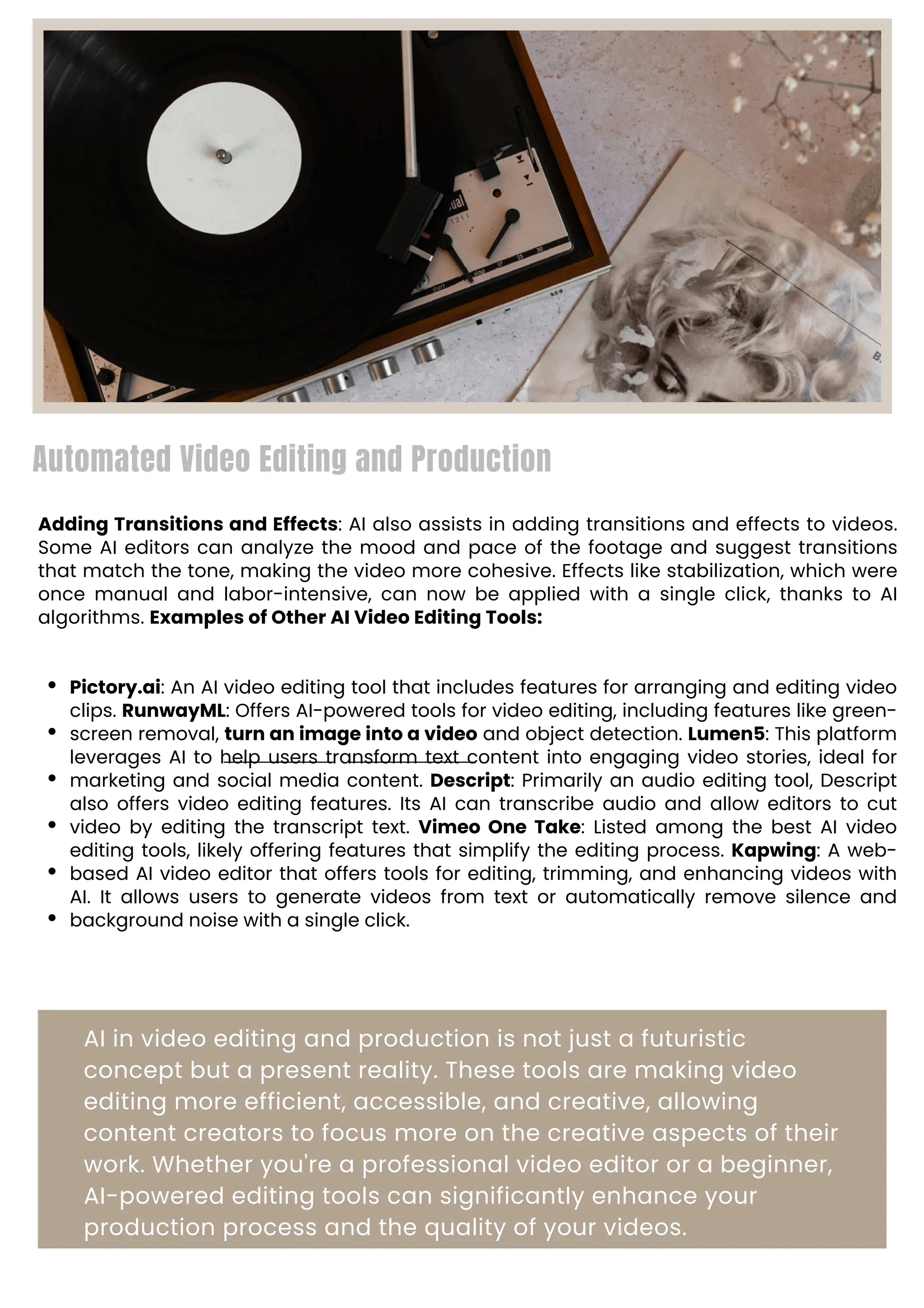 Automated Video Editing and Production
Adding Transitions and Effects: AI also assists in adding transitions and effects to videos.
Some AI editors can analyze the mood and pace of the footage and suggest transitions
that match the tone, making the video more cohesive. Effects like stabilization, which were
once manual and labor-intensive, can now be applied with a single click, thanks to AI
algorithms. Examples of Other AI Video Editing Tools:
Pictory.ai: An AI video editing tool that includes features for arranging and editing video
clips. RunwayML: Offers AI-powered tools for video editing, including features like green-
screen removal, turn an image into a video and object detection. Lumen5: This platform
leverages AI to help users transform text content into engaging video stories, ideal for
marketing and social media content. Descript: Primarily an audio editing tool, Descript
also offers video editing features. Its AI can transcribe audio and allow editors to cut
video by editing the transcript text. Vimeo One Take: Listed among the best AI video
editing tools, likely offering features that simplify the editing process. Kapwing: A web-
based AI video editor that offers tools for editing, trimming, and enhancing videos with
AI. It allows users to generate videos from text or automatically remove silence and
background noise with a single click.
AI in video editing and production is not just a futuristic
concept but a present reality. These tools are making video
editing more efficient, accessible, and creative, allowing
content creators to focus more on the creative aspects of their
work. Whether you're a professional video editor or a beginner,
AI-powered editing tools can significantly enhance your
production process and the quality of your videos.
 
