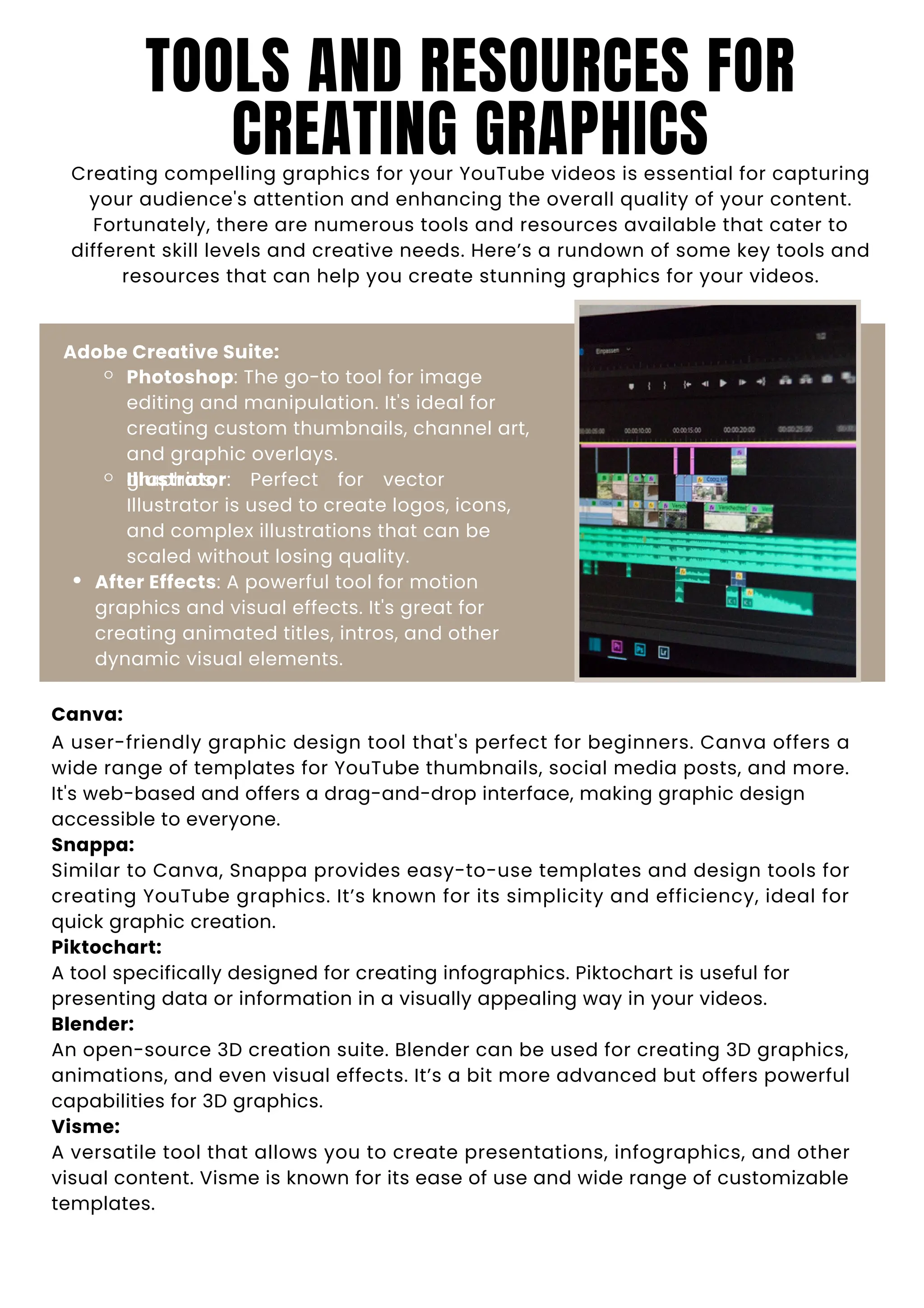 TOOLS AND RESOURCES FOR
CREATING GRAPHICS
Creating compelling graphics for your YouTube videos is essential for capturing
your audience's attention and enhancing the overall quality of your content.
Fortunately, there are numerous tools and resources available that cater to
different skill levels and creative needs. Here’s a rundown of some key tools and
resources that can help you create stunning graphics for your videos.
Adobe Creative Suite:
Photoshop: The go-to tool for image
editing and manipulation. It's ideal for
creating custom thumbnails, channel art,
and graphic overlays.
Illustrator: Perfect for vector
graphics,
Illustrator is used to create logos, icons,
and complex illustrations that can be
scaled without losing quality.
After Effects: A powerful tool for motion
graphics and visual effects. It's great for
creating animated titles, intros, and other
dynamic visual elements.
Canva:
A user-friendly graphic design tool that's perfect for beginners. Canva offers a
wide range of templates for YouTube thumbnails, social media posts, and more.
It's web-based and offers a drag-and-drop interface, making graphic design
accessible to everyone.
Snappa:
Similar to Canva, Snappa provides easy-to-use templates and design tools for
creating YouTube graphics. It’s known for its simplicity and efficiency, ideal for
quick graphic creation.
Piktochart:
A tool specifically designed for creating infographics. Piktochart is useful for
presenting data or information in a visually appealing way in your videos.
Blender:
An open-source 3D creation suite. Blender can be used for creating 3D graphics,
animations, and even visual effects. It’s a bit more advanced but offers powerful
capabilities for 3D graphics.
Visme:
A versatile tool that allows you to create presentations, infographics, and other
visual content. Visme is known for its ease of use and wide range of customizable
templates.
 