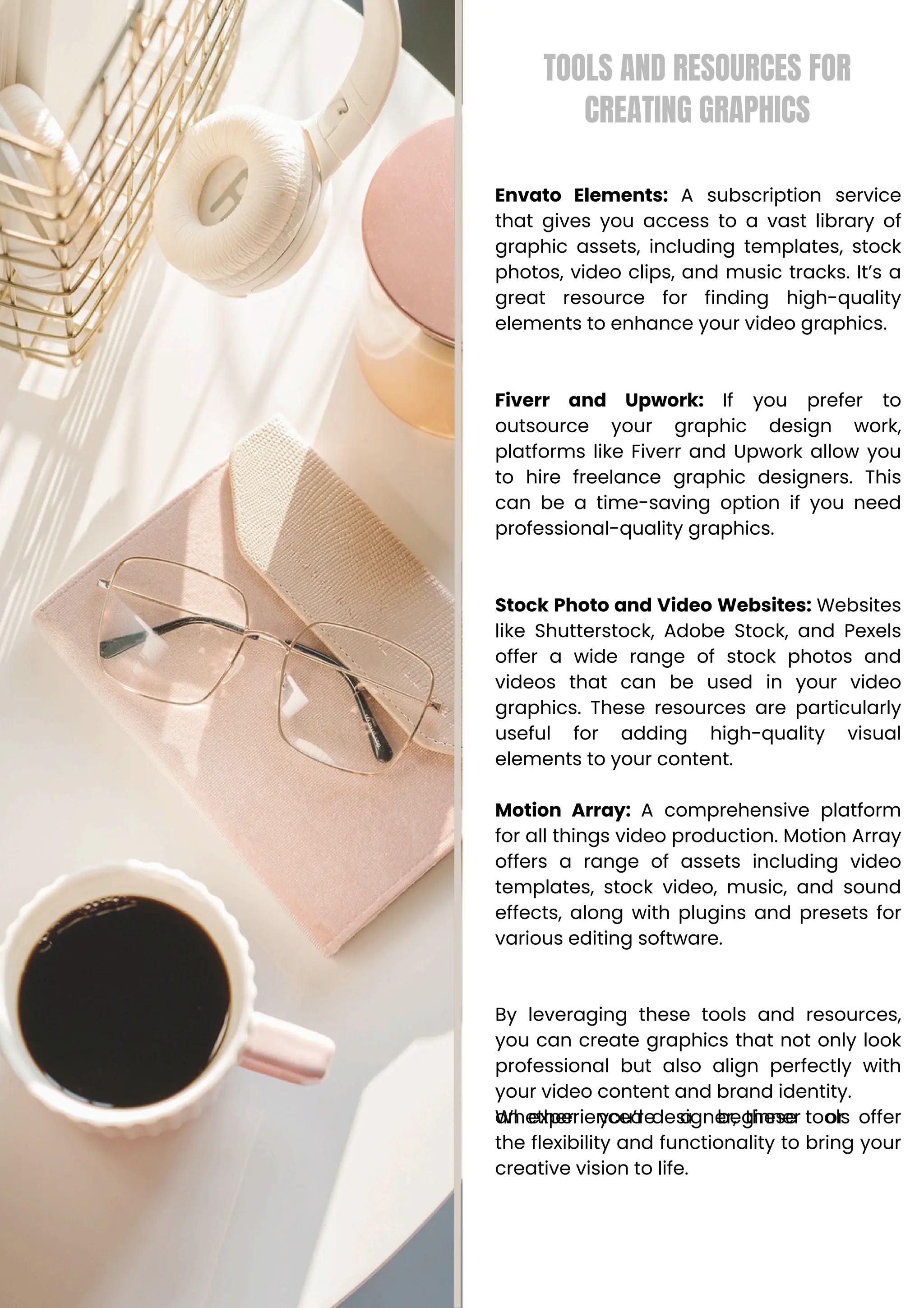 TOOLS AND RESOURCES FOR
CREATING GRAPHICS
Envato Elements: A subscription service
that gives you access to a vast library of
graphic assets, including templates, stock
photos, video clips, and music tracks. It’s a
great resource for finding high-quality
elements to enhance your video graphics.
Fiverr and Upwork: If you prefer to
outsource your graphic design work,
platforms like Fiverr and Upwork allow you
to hire freelance graphic designers. This
can be a time-saving option if you need
professional-quality graphics.
Stock Photo and Video Websites: Websites
like Shutterstock, Adobe Stock, and Pexels
offer a wide range of stock photos and
videos that can be used in your video
graphics. These resources are particularly
useful for adding high-quality visual
elements to your content.
Motion Array: A comprehensive platform
for all things video production. Motion Array
offers a range of assets including video
templates, stock video, music, and sound
effects, along with plugins and presets for
various editing software.
By leveraging these tools and resources,
you can create graphics that not only look
professional but also align perfectly with
your video content and brand identity.
Whether you’re a beginner or
an experienced designer, these tools offer
the flexibility and functionality to bring your
creative vision to life.
 