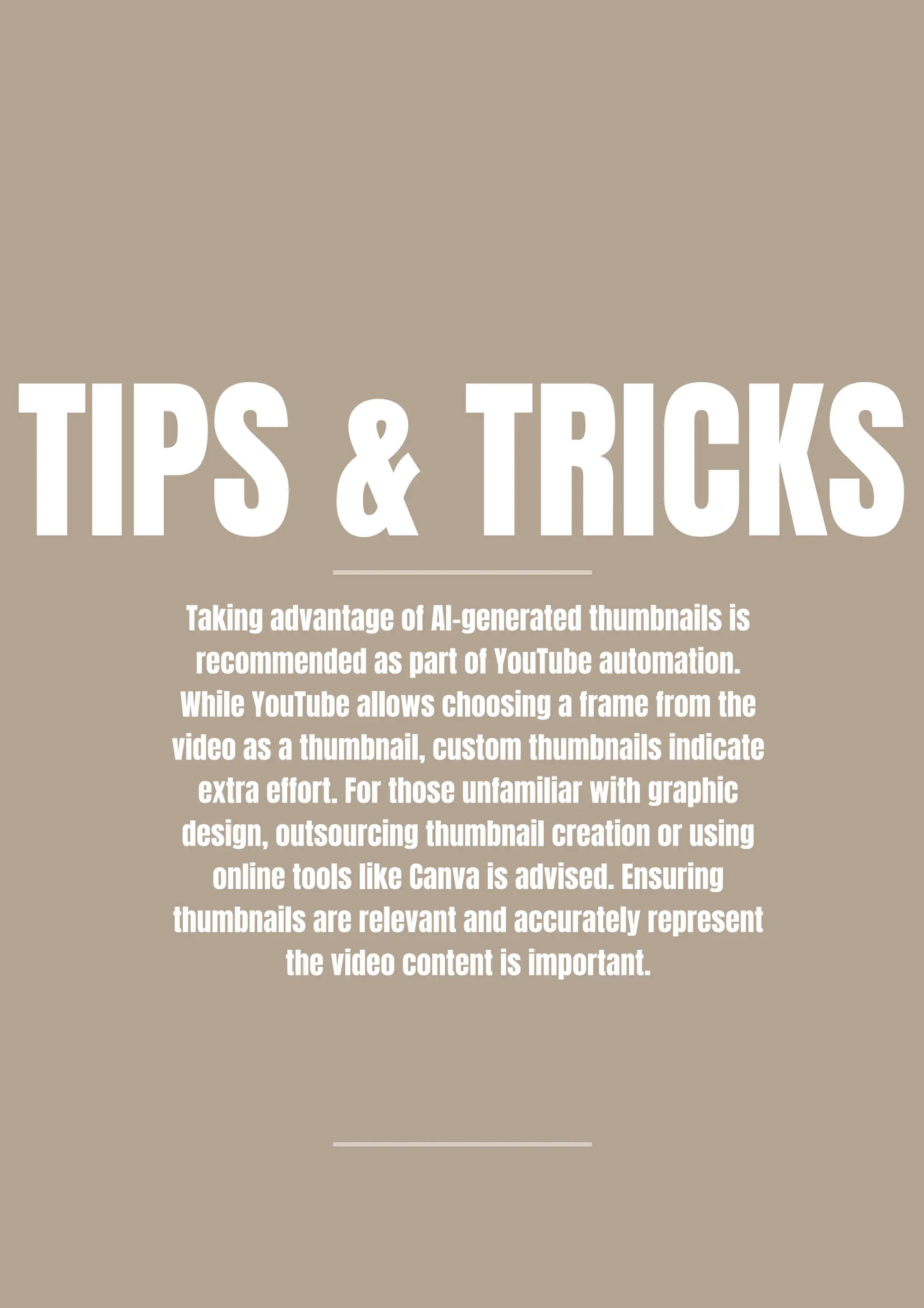 Taking advantage of AI-generated thumbnails is
recommended as part of YouTube automation.
While YouTube allows choosing a frame from the
video as a thumbnail, custom thumbnails indicate
extra effort. For those unfamiliar with graphic
design, outsourcing thumbnail creation or using
online tools like Canva is advised. Ensuring
thumbnails are relevant and accurately represent
the video content is important.
TIPS & TRICKS
 