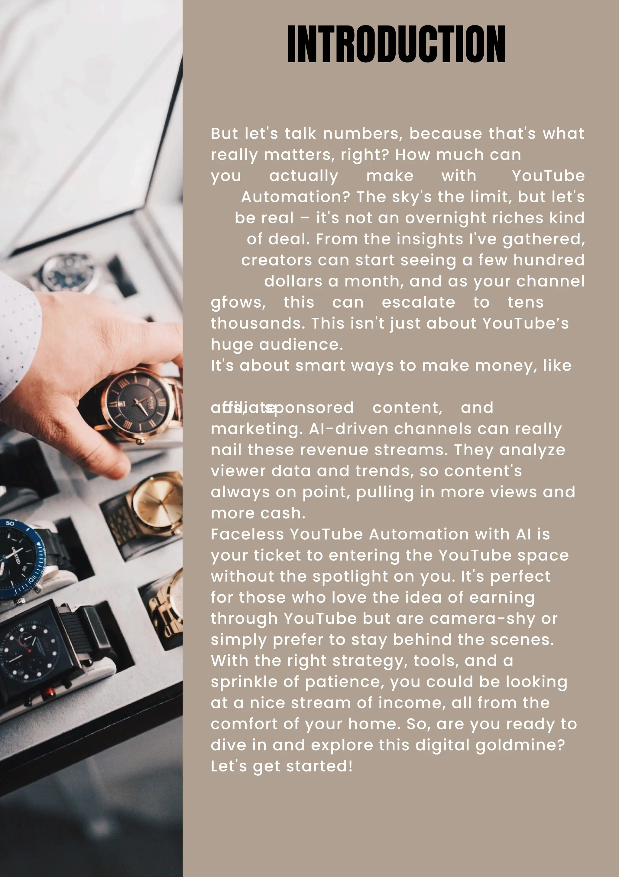 But let's talk numbers, because that's what
really matters, right? How much can
you actually make with YouTube
Automation? The sky's the limit, but let's
be real – it's not an overnight riches kind
of deal. From the insights I've gathered,
creators can start seeing a few hundred
dollars a month, and as your channel
grows, this can escalate to tens
of
thousands. This isn't just about YouTube’s
huge audience.
It's about smart ways to make money, like
ads, sponsored content, and
affiliate
marketing. AI-driven channels can really
nail these revenue streams. They analyze
viewer data and trends, so content's
always on point, pulling in more views and
more cash.
Faceless YouTube Automation with AI is
your ticket to entering the YouTube space
without the spotlight on you. It's perfect
for those who love the idea of earning
through YouTube but are camera-shy or
simply prefer to stay behind the scenes.
With the right strategy, tools, and a
sprinkle of patience, you could be looking
at a nice stream of income, all from the
comfort of your home. So, are you ready to
dive in and explore this digital goldmine?
Let's get started!
INTRODUCTION
 
