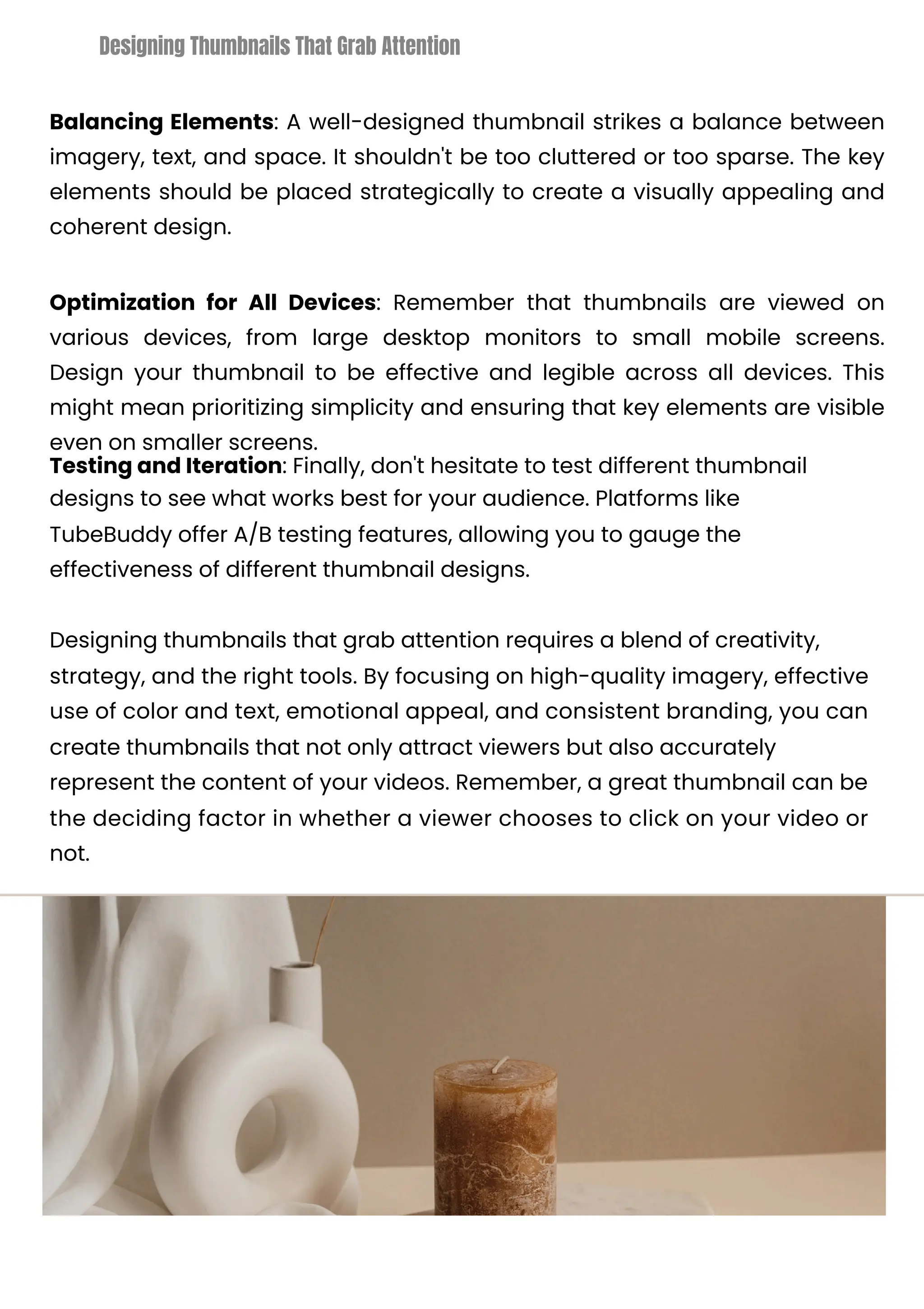 Balancing Elements: A well-designed thumbnail strikes a balance between
imagery, text, and space. It shouldn't be too cluttered or too sparse. The key
elements should be placed strategically to create a visually appealing and
coherent design.
Optimization for All Devices: Remember that thumbnails are viewed on
various devices, from large desktop monitors to small mobile screens.
Design your thumbnail to be effective and legible across all devices. This
might mean prioritizing simplicity and ensuring that key elements are visible
even on smaller screens.
Testing and Iteration: Finally, don't hesitate to test different thumbnail
designs to see what works best for your audience. Platforms like
TubeBuddy offer A/B testing features, allowing you to gauge the
effectiveness of different thumbnail designs.
Designing thumbnails that grab attention requires a blend of creativity,
strategy, and the right tools. By focusing on high-quality imagery, effective
use of color and text, emotional appeal, and consistent branding, you can
create thumbnails that not only attract viewers but also accurately
represent the content of your videos. Remember, a great thumbnail can be
the deciding factor in whether a viewer chooses to click on your video or
not.
Designing Thumbnails That Grab Attention
 
