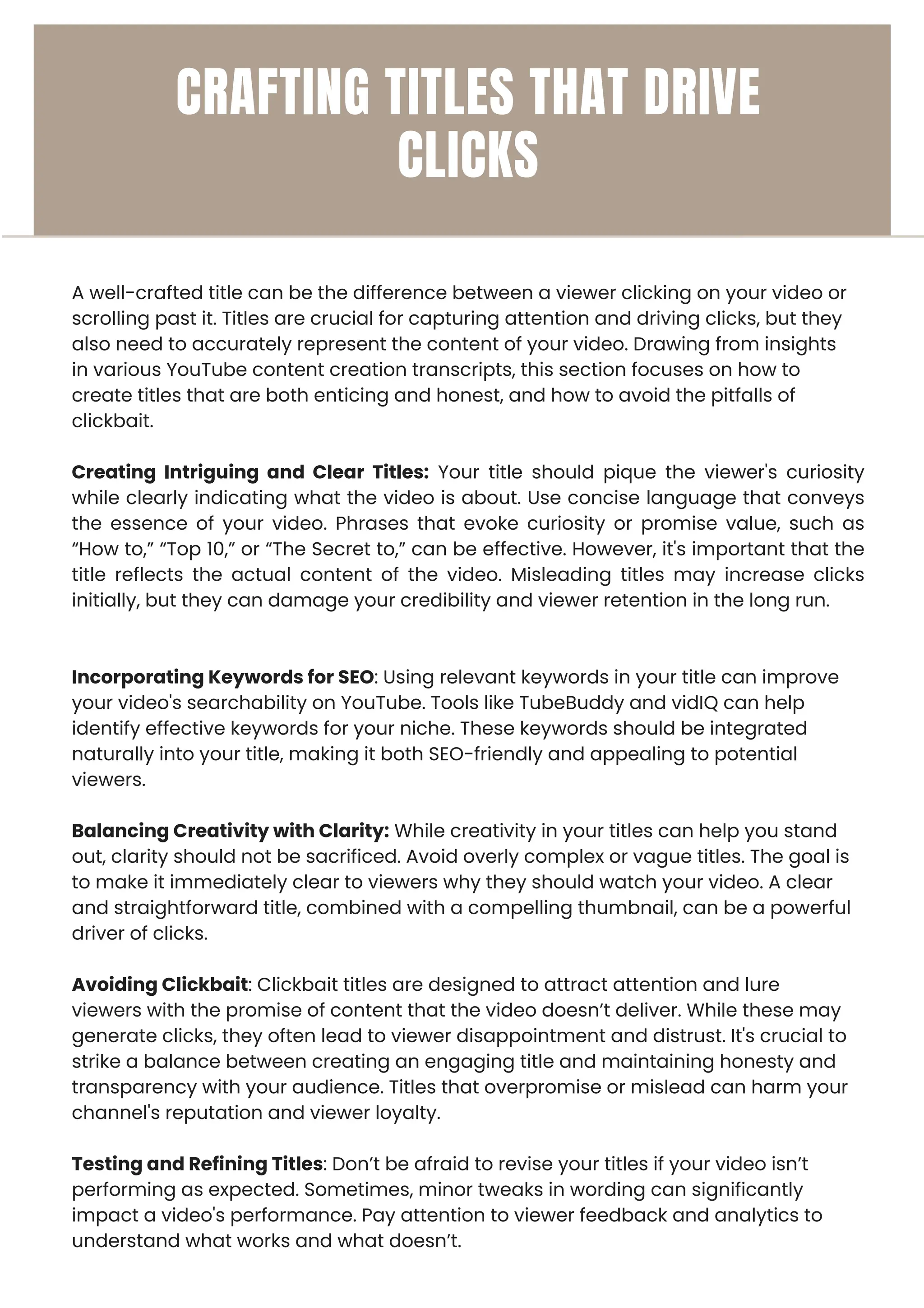 A well-crafted title can be the difference between a viewer clicking on your video or
scrolling past it. Titles are crucial for capturing attention and driving clicks, but they
also need to accurately represent the content of your video. Drawing from insights
in various YouTube content creation transcripts, this section focuses on how to
create titles that are both enticing and honest, and how to avoid the pitfalls of
clickbait.
Creating Intriguing and Clear Titles: Your title should pique the viewer's curiosity
while clearly indicating what the video is about. Use concise language that conveys
the essence of your video. Phrases that evoke curiosity or promise value, such as
“How to,” “Top 10,” or “The Secret to,” can be effective. However, it's important that the
title reflects the actual content of the video. Misleading titles may increase clicks
initially, but they can damage your credibility and viewer retention in the long run.
Incorporating Keywords for SEO: Using relevant keywords in your title can improve
your video's searchability on YouTube. Tools like TubeBuddy and vidIQ can help
identify effective keywords for your niche. These keywords should be integrated
naturally into your title, making it both SEO-friendly and appealing to potential
viewers.
Balancing Creativity with Clarity: While creativity in your titles can help you stand
out, clarity should not be sacrificed. Avoid overly complex or vague titles. The goal is
to make it immediately clear to viewers why they should watch your video. A clear
and straightforward title, combined with a compelling thumbnail, can be a powerful
driver of clicks.
Avoiding Clickbait: Clickbait titles are designed to attract attention and lure
viewers with the promise of content that the video doesn’t deliver. While these may
generate clicks, they often lead to viewer disappointment and distrust. It's crucial to
strike a balance between creating an engaging title and maintaining honesty and
transparency with your audience. Titles that overpromise or mislead can harm your
channel's reputation and viewer loyalty.
Testing and Refining Titles: Don’t be afraid to revise your titles if your video isn’t
performing as expected. Sometimes, minor tweaks in wording can significantly
impact a video's performance. Pay attention to viewer feedback and analytics to
understand what works and what doesn’t.
CRAFTING TITLES THAT DRIVE
CLICKS
 