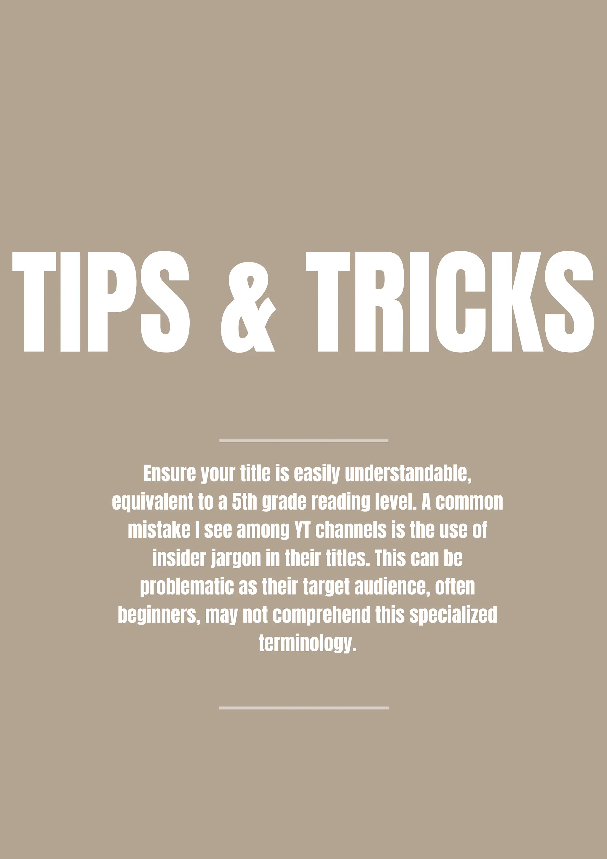Ensure your title is easily understandable,
equivalent to a 5th grade reading level. A common
mistake I see among YT channels is the use of
insider jargon in their titles. This can be
problematic as their target audience, often
beginners, may not comprehend this specialized
terminology.
TIPS & TRICKS
 