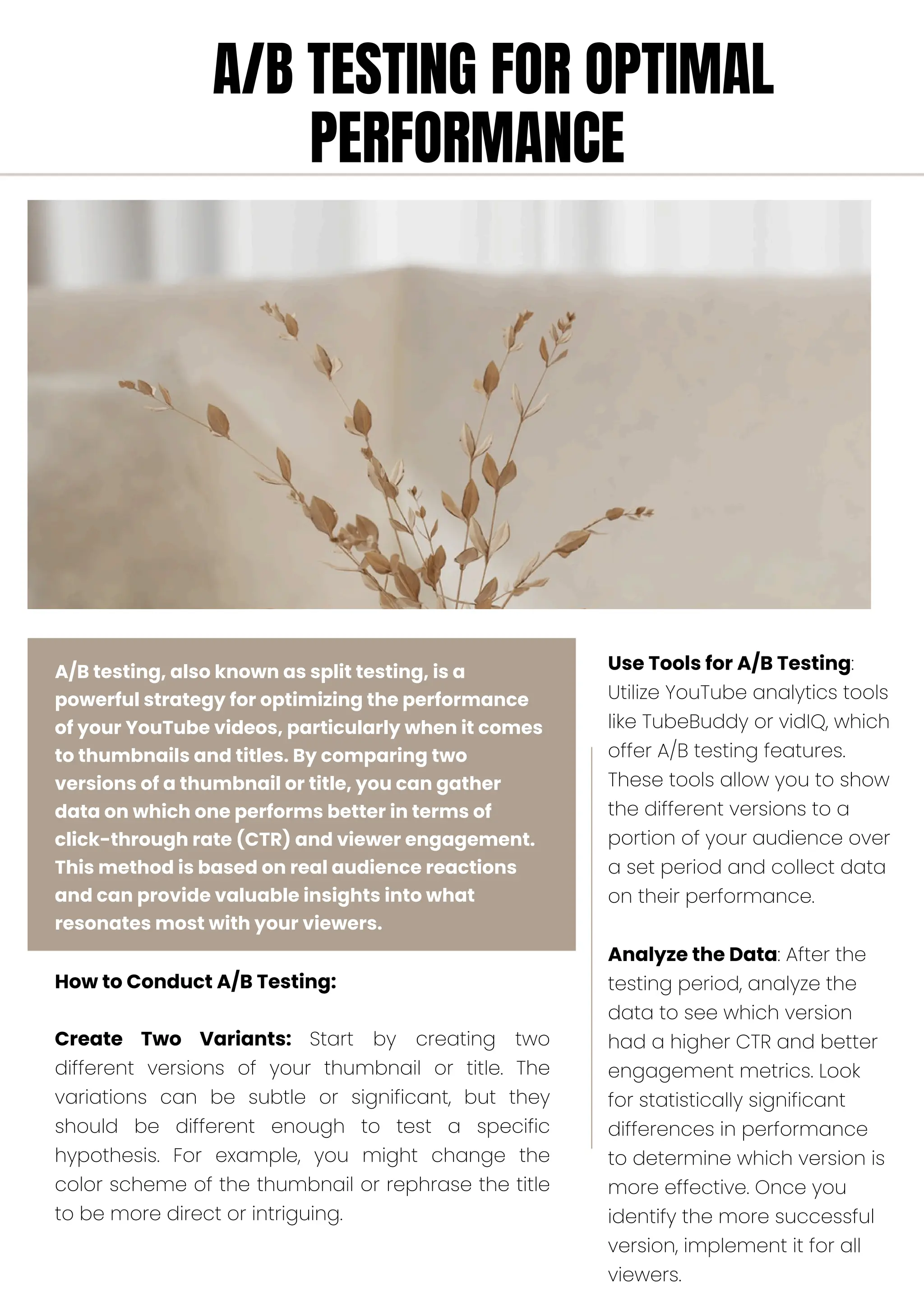 A/B testing, also known as split testing, is a
powerful strategy for optimizing the performance
of your YouTube videos, particularly when it comes
to thumbnails and titles. By comparing two
versions of a thumbnail or title, you can gather
data on which one performs better in terms of
click-through rate (CTR) and viewer engagement.
This method is based on real audience reactions
and can provide valuable insights into what
resonates most with your viewers.
How to Conduct A/B Testing:
Create Two Variants: Start by creating two
different versions of your thumbnail or title. The
variations can be subtle or significant, but they
should be different enough to test a specific
hypothesis. For example, you might change the
color scheme of the thumbnail or rephrase the title
to be more direct or intriguing.
Use Tools for A/B Testing:
Utilize YouTube analytics tools
like TubeBuddy or vidIQ, which
offer A/B testing features.
These tools allow you to show
the different versions to a
portion of your audience over
a set period and collect data
on their performance.
Analyze the Data: After the
testing period, analyze the
data to see which version
had a higher CTR and better
engagement metrics. Look
for statistically significant
differences in performance
to determine which version is
more effective. Once you
identify the more successful
version, implement it for all
viewers.
A/B TESTING FOR OPTIMAL
PERFORMANCE
 