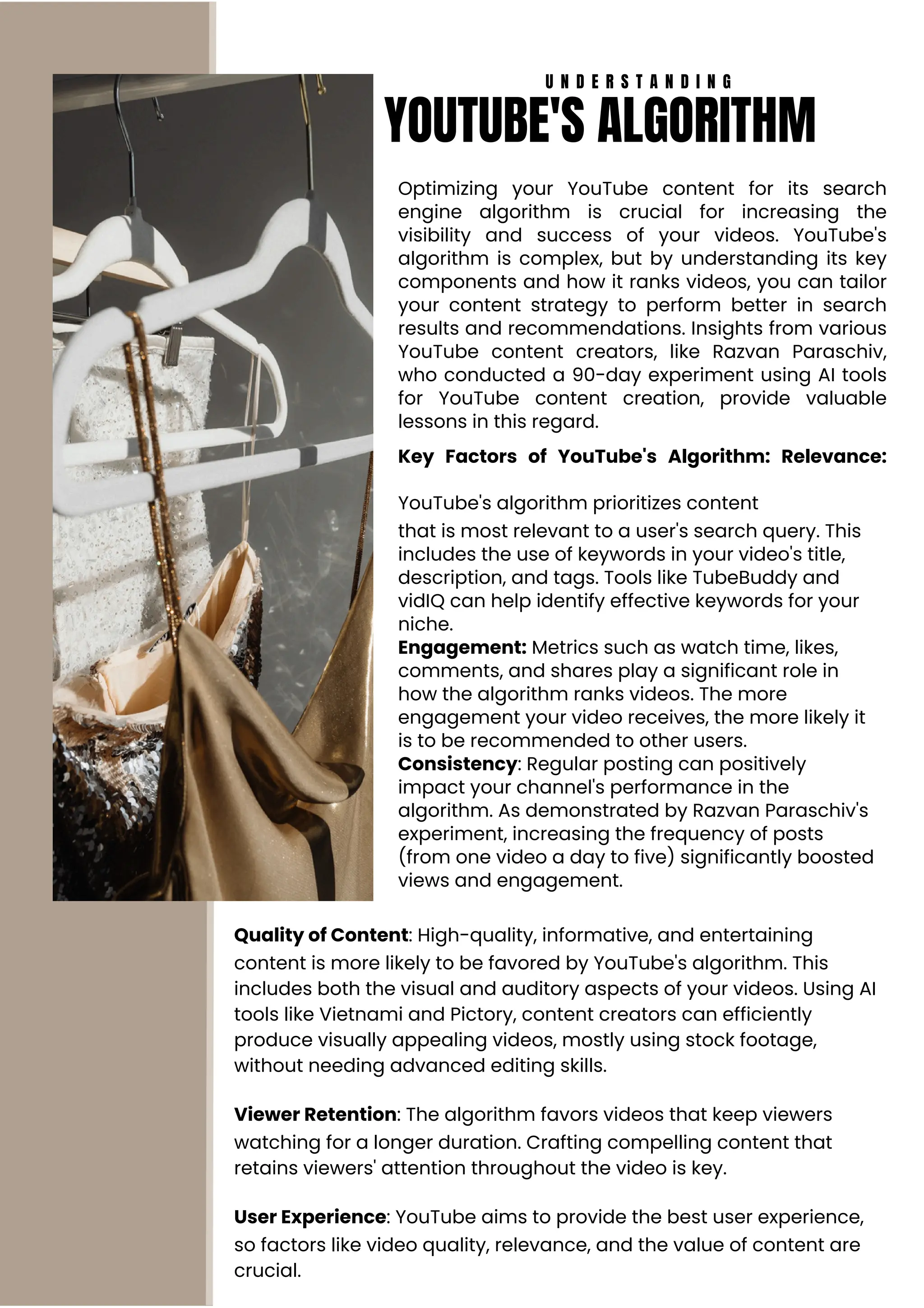 Optimizing your YouTube content for its search
engine algorithm is crucial for increasing the
visibility and success of your videos. YouTube's
algorithm is complex, but by understanding its key
components and how it ranks videos, you can tailor
your content strategy to perform better in search
results and recommendations. Insights from various
YouTube content creators, like Razvan Paraschiv,
who conducted a 90-day experiment using AI tools
for YouTube content creation, provide valuable
lessons in this regard.
Key Factors of YouTube's Algorithm: Relevance:
YouTube's algorithm prioritizes content
that is most relevant to a user's search query. This
includes the use of keywords in your video's title,
description, and tags. Tools like TubeBuddy and
vidIQ can help identify effective keywords for your
niche.
Engagement: Metrics such as watch time, likes,
comments, and shares play a significant role in
how the algorithm ranks videos. The more
engagement your video receives, the more likely it
is to be recommended to other users.
Consistency: Regular posting can positively
impact your channel's performance in the
algorithm. As demonstrated by Razvan Paraschiv's
experiment, increasing the frequency of posts
(from one video a day to five) significantly boosted
views and engagement.
Quality of Content: High-quality, informative, and entertaining
content is more likely to be favored by YouTube's algorithm. This
includes both the visual and auditory aspects of your videos. Using AI
tools like Vietnami and Pictory, content creators can efficiently
produce visually appealing videos, mostly using stock footage,
without needing advanced editing skills.
Viewer Retention: The algorithm favors videos that keep viewers
watching for a longer duration. Crafting compelling content that
retains viewers' attention throughout the video is key.
User Experience: YouTube aims to provide the best user experience,
so factors like video quality, relevance, and the value of content are
crucial.
U N D E R S T A N D I N G
YOUTUBE'S ALGORITHM
 