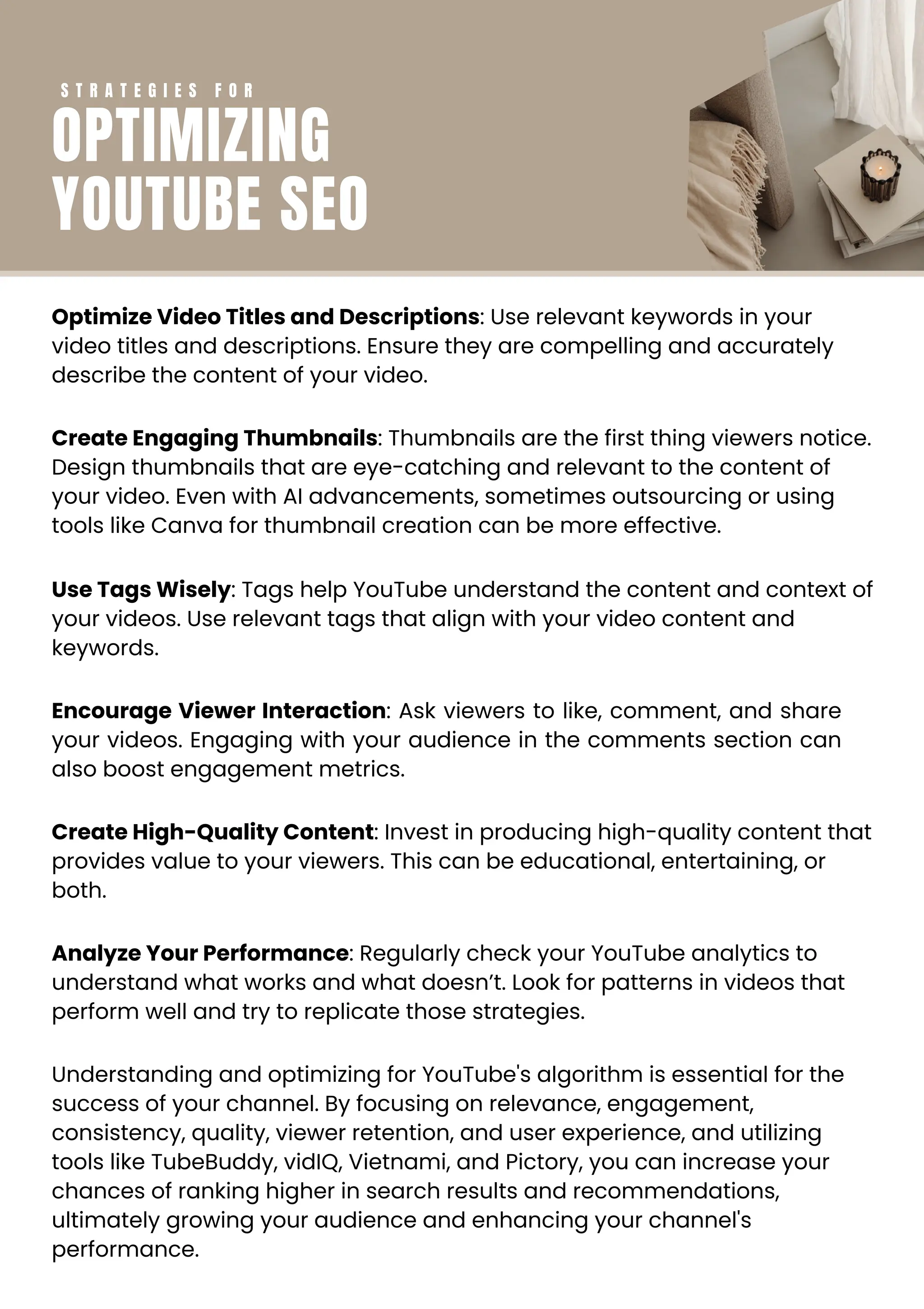 Optimize Video Titles and Descriptions: Use relevant keywords in your
video titles and descriptions. Ensure they are compelling and accurately
describe the content of your video.
Create Engaging Thumbnails: Thumbnails are the first thing viewers notice.
Design thumbnails that are eye-catching and relevant to the content of
your video. Even with AI advancements, sometimes outsourcing or using
tools like Canva for thumbnail creation can be more effective.
Use Tags Wisely: Tags help YouTube understand the content and context of
your videos. Use relevant tags that align with your video content and
keywords.
Encourage Viewer Interaction: Ask viewers to like, comment, and share
your videos. Engaging with your audience in the comments section can
also boost engagement metrics.
Create High-Quality Content: Invest in producing high-quality content that
provides value to your viewers. This can be educational, entertaining, or
both.
Analyze Your Performance: Regularly check your YouTube analytics to
understand what works and what doesn’t. Look for patterns in videos that
perform well and try to replicate those strategies.
Understanding and optimizing for YouTube's algorithm is essential for the
success of your channel. By focusing on relevance, engagement,
consistency, quality, viewer retention, and user experience, and utilizing
tools like TubeBuddy, vidIQ, Vietnami, and Pictory, you can increase your
chances of ranking higher in search results and recommendations,
ultimately growing your audience and enhancing your channel's
performance.
S T R A T E G I E S F O R
OPTIMIZING
YOUTUBE SEO
 