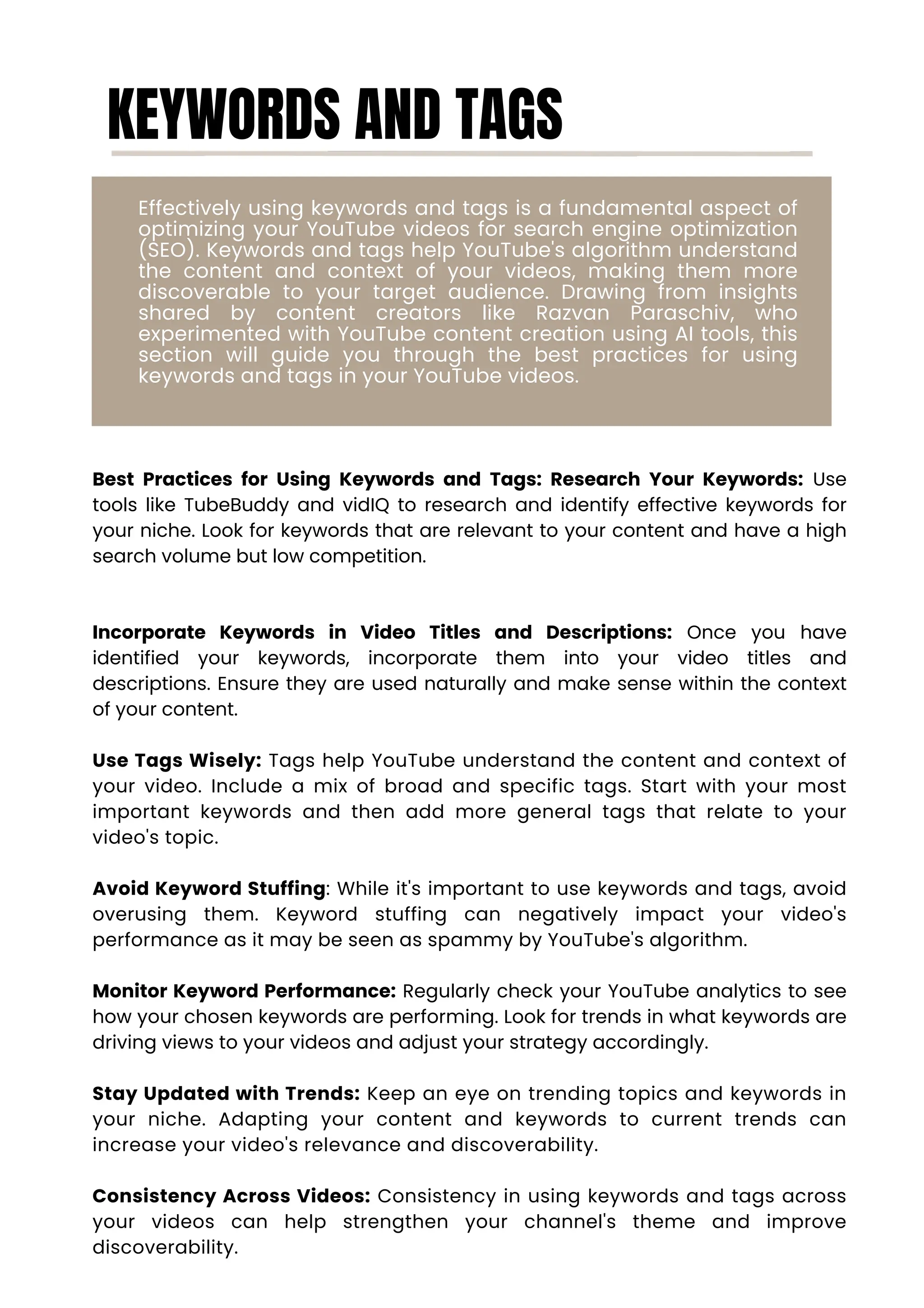 KEYWORDS AND TAGS
Effectively using keywords and tags is a fundamental aspect of
optimizing your YouTube videos for search engine optimization
(SEO). Keywords and tags help YouTube's algorithm understand
the content and context of your videos, making them more
discoverable to your target audience. Drawing from insights
shared by content creators like Razvan Paraschiv, who
experimented with YouTube content creation using AI tools, this
section will guide you through the best practices for using
keywords and tags in your YouTube videos.
Best Practices for Using Keywords and Tags: Research Your Keywords: Use
tools like TubeBuddy and vidIQ to research and identify effective keywords for
your niche. Look for keywords that are relevant to your content and have a high
search volume but low competition.
Incorporate Keywords in Video Titles and Descriptions: Once you have
identified your keywords, incorporate them into your video titles and
descriptions. Ensure they are used naturally and make sense within the context
of your content.
Use Tags Wisely: Tags help YouTube understand the content and context of
your video. Include a mix of broad and specific tags. Start with your most
important keywords and then add more general tags that relate to your
video's topic.
Avoid Keyword Stuffing: While it's important to use keywords and tags, avoid
overusing them. Keyword stuffing can negatively impact your video's
performance as it may be seen as spammy by YouTube's algorithm.
Monitor Keyword Performance: Regularly check your YouTube analytics to see
how your chosen keywords are performing. Look for trends in what keywords are
driving views to your videos and adjust your strategy accordingly.
Stay Updated with Trends: Keep an eye on trending topics and keywords in
your niche. Adapting your content and keywords to current trends can
increase your video's relevance and discoverability.
Consistency Across Videos: Consistency in using keywords and tags across
your videos can help strengthen your channel's theme and improve
discoverability.
 