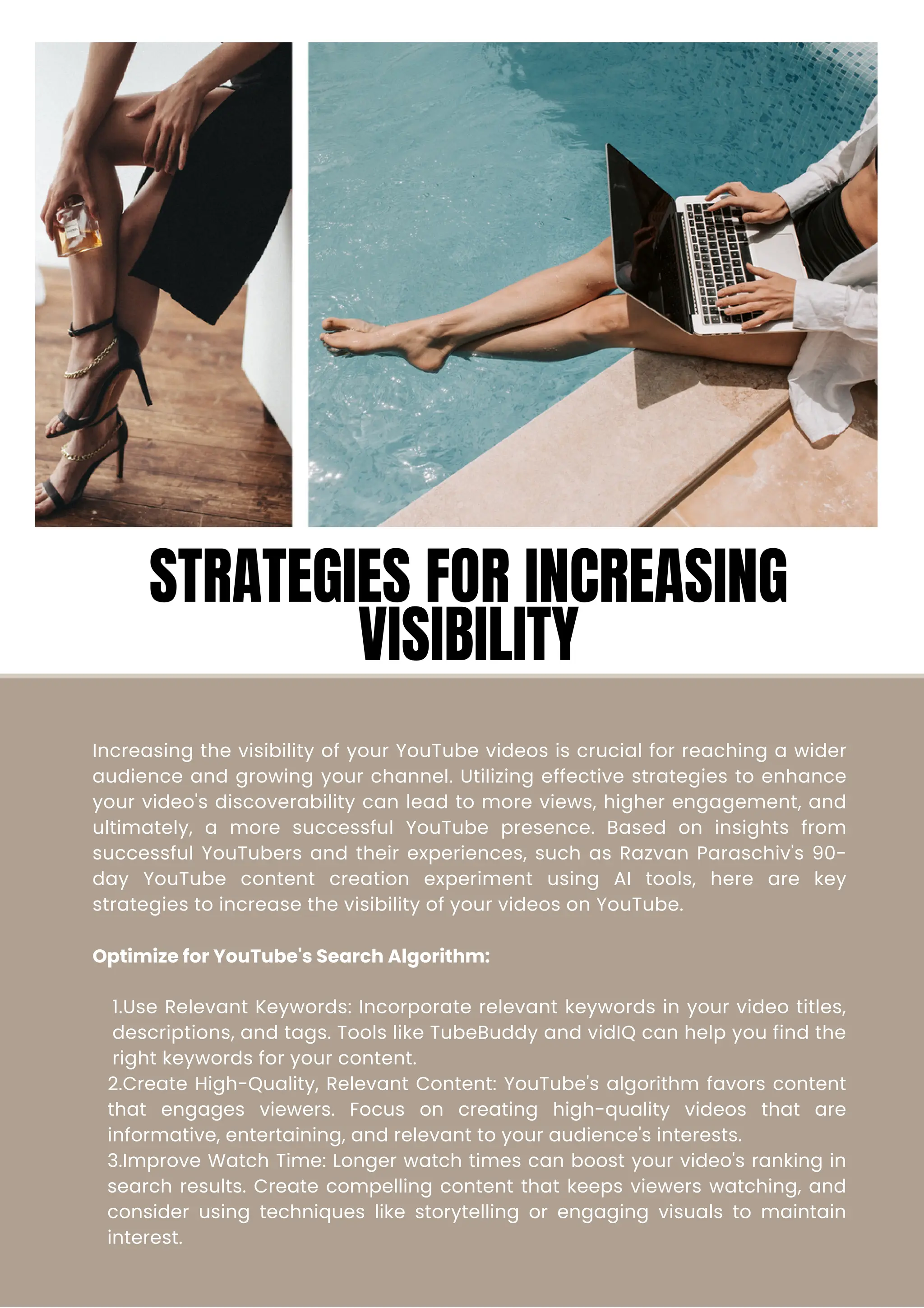 Increasing the visibility of your YouTube videos is crucial for reaching a wider
audience and growing your channel. Utilizing effective strategies to enhance
your video's discoverability can lead to more views, higher engagement, and
ultimately, a more successful YouTube presence. Based on insights from
successful YouTubers and their experiences, such as Razvan Paraschiv's 90-
day YouTube content creation experiment using AI tools, here are key
strategies to increase the visibility of your videos on YouTube.
Optimize for YouTube's Search Algorithm:
1.Use Relevant Keywords: Incorporate relevant keywords in your video titles,
descriptions, and tags. Tools like TubeBuddy and vidIQ can help you find the
right keywords for your content.
2.Create High-Quality, Relevant Content: YouTube's algorithm favors content
that engages viewers. Focus on creating high-quality videos that are
informative, entertaining, and relevant to your audience's interests.
3.Improve Watch Time: Longer watch times can boost your video's ranking in
search results. Create compelling content that keeps viewers watching, and
consider using techniques like storytelling or engaging visuals to maintain
interest.
STRATEGIES FOR INCREASING
VISIBILITY
 