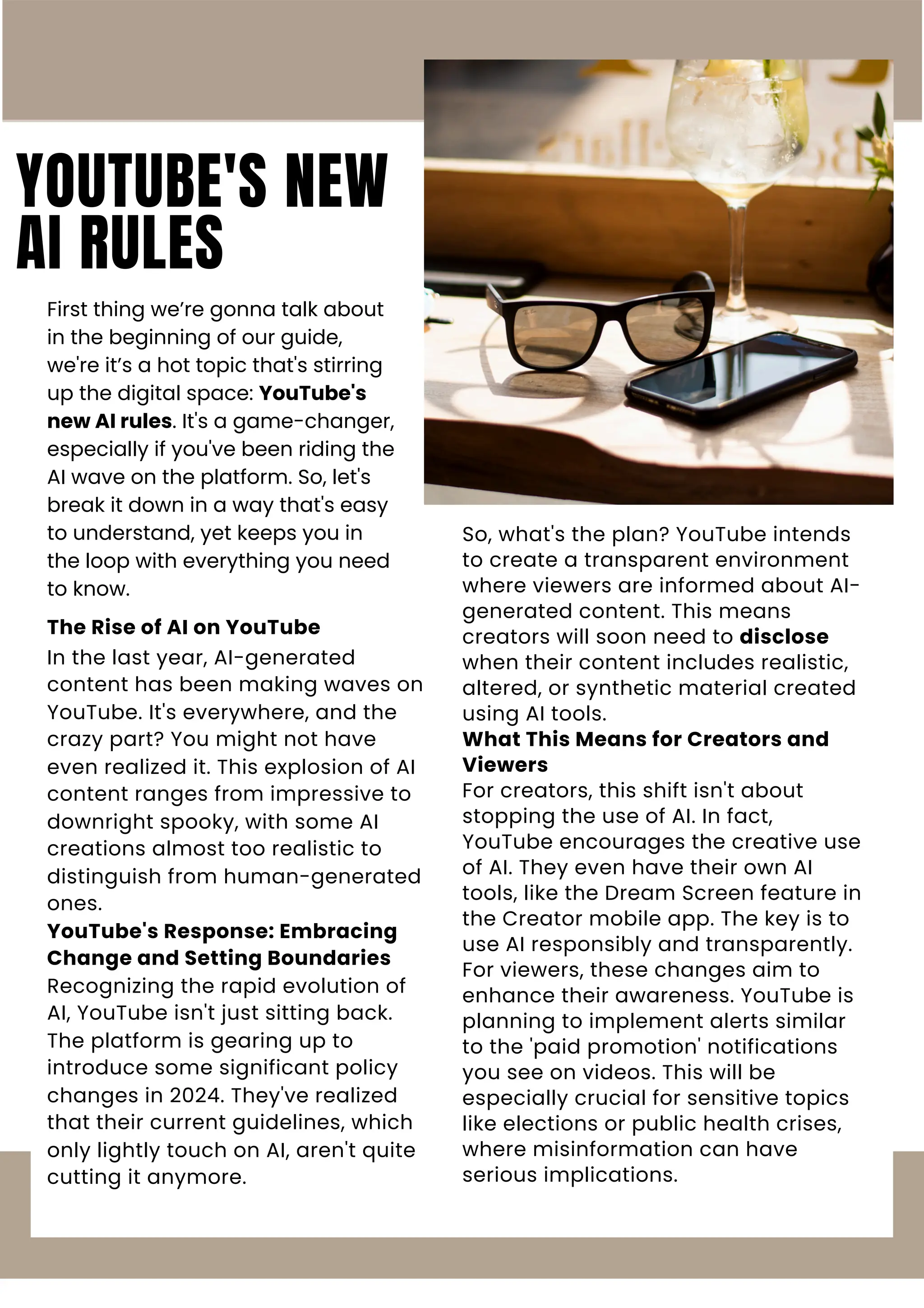 YOUTUBE'S NEW
AI RULES
First thing we’re gonna talk about
in the beginning of our guide,
we're it’s a hot topic that's stirring
up the digital space: YouTube's
new AI rules. It's a game-changer,
especially if you've been riding the
AI wave on the platform. So, let's
break it down in a way that's easy
to understand, yet keeps you in
the loop with everything you need
to know.
The Rise of AI on YouTube
In the last year, AI-generated
content has been making waves on
YouTube. It's everywhere, and the
crazy part? You might not have
even realized it. This explosion of AI
content ranges from impressive to
downright spooky, with some AI
creations almost too realistic to
distinguish from human-generated
ones.
YouTube's Response: Embracing
Change and Setting Boundaries
Recognizing the rapid evolution of
AI, YouTube isn't just sitting back.
The platform is gearing up to
introduce some significant policy
changes in 2024. They've realized
that their current guidelines, which
only lightly touch on AI, aren't quite
cutting it anymore.
So, what's the plan? YouTube intends
to create a transparent environment
where viewers are informed about AI-
generated content. This means
creators will soon need to disclose
when their content includes realistic,
altered, or synthetic material created
using AI tools.
What This Means for Creators and
Viewers
For creators, this shift isn't about
stopping the use of AI. In fact,
YouTube encourages the creative use
of AI. They even have their own AI
tools, like the Dream Screen feature in
the Creator mobile app. The key is to
use AI responsibly and transparently.
For viewers, these changes aim to
enhance their awareness. YouTube is
planning to implement alerts similar
to the 'paid promotion' notifications
you see on videos. This will be
especially crucial for sensitive topics
like elections or public health crises,
where misinformation can have
serious implications.
 