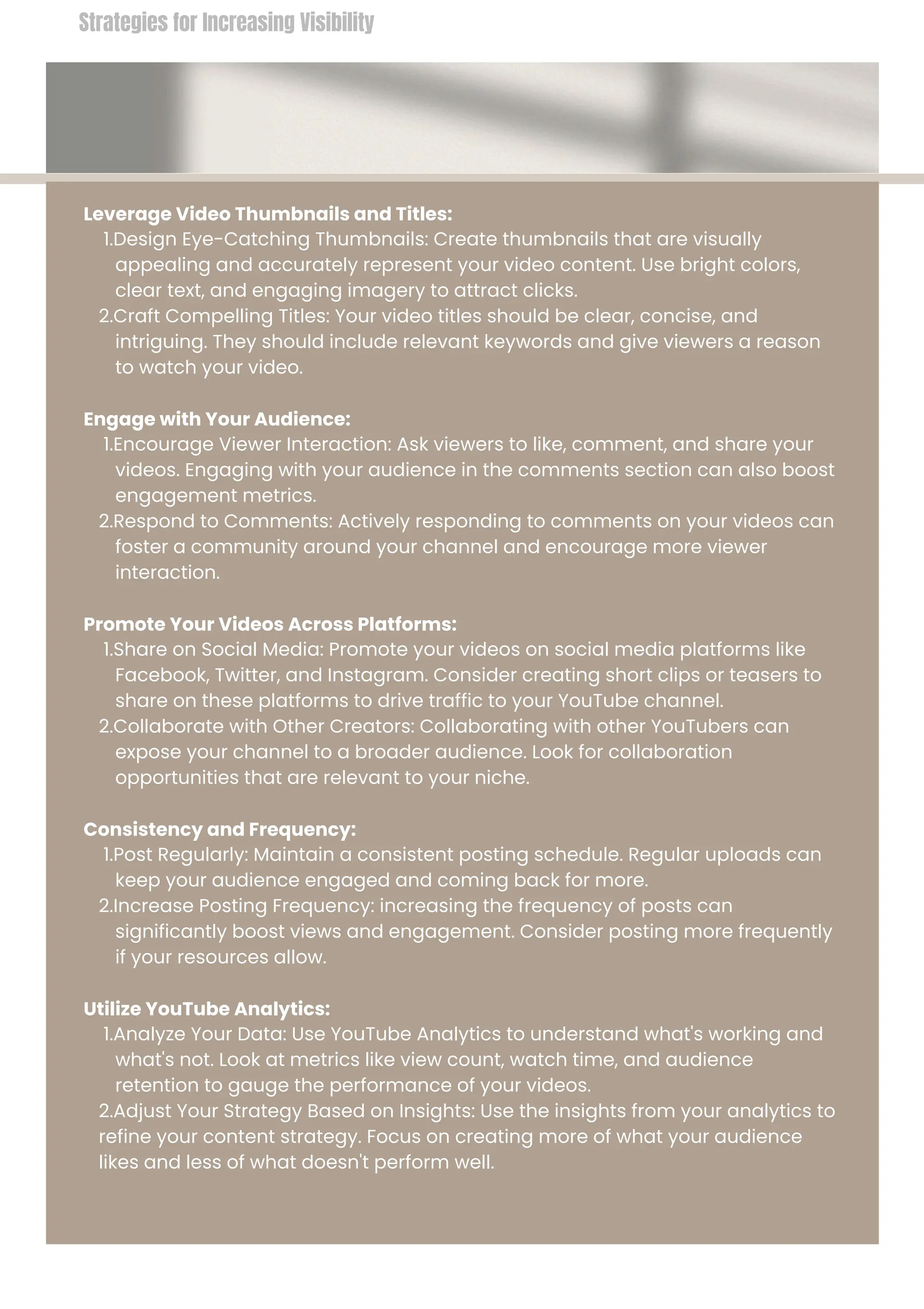 Leverage Video Thumbnails and Titles:
1.Design Eye-Catching Thumbnails: Create thumbnails that are visually
appealing and accurately represent your video content. Use bright colors,
clear text, and engaging imagery to attract clicks.
2.Craft Compelling Titles: Your video titles should be clear, concise, and
intriguing. They should include relevant keywords and give viewers a reason
to watch your video.
Engage with Your Audience:
1.Encourage Viewer Interaction: Ask viewers to like, comment, and share your
videos. Engaging with your audience in the comments section can also boost
engagement metrics.
2.Respond to Comments: Actively responding to comments on your videos can
foster a community around your channel and encourage more viewer
interaction.
Promote Your Videos Across Platforms:
1.Share on Social Media: Promote your videos on social media platforms like
Facebook, Twitter, and Instagram. Consider creating short clips or teasers to
share on these platforms to drive traffic to your YouTube channel.
2.Collaborate with Other Creators: Collaborating with other YouTubers can
expose your channel to a broader audience. Look for collaboration
opportunities that are relevant to your niche.
Consistency and Frequency:
1.Post Regularly: Maintain a consistent posting schedule. Regular uploads can
keep your audience engaged and coming back for more.
2.Increase Posting Frequency: increasing the frequency of posts can
significantly boost views and engagement. Consider posting more frequently
if your resources allow.
Utilize YouTube Analytics:
1.Analyze Your Data: Use YouTube Analytics to understand what's working and
what's not. Look at metrics like view count, watch time, and audience
retention to gauge the performance of your videos.
2.Adjust Your Strategy Based on Insights: Use the insights from your analytics to
refine your content strategy. Focus on creating more of what your audience
likes and less of what doesn't perform well.
Strategies for Increasing Visibility
 