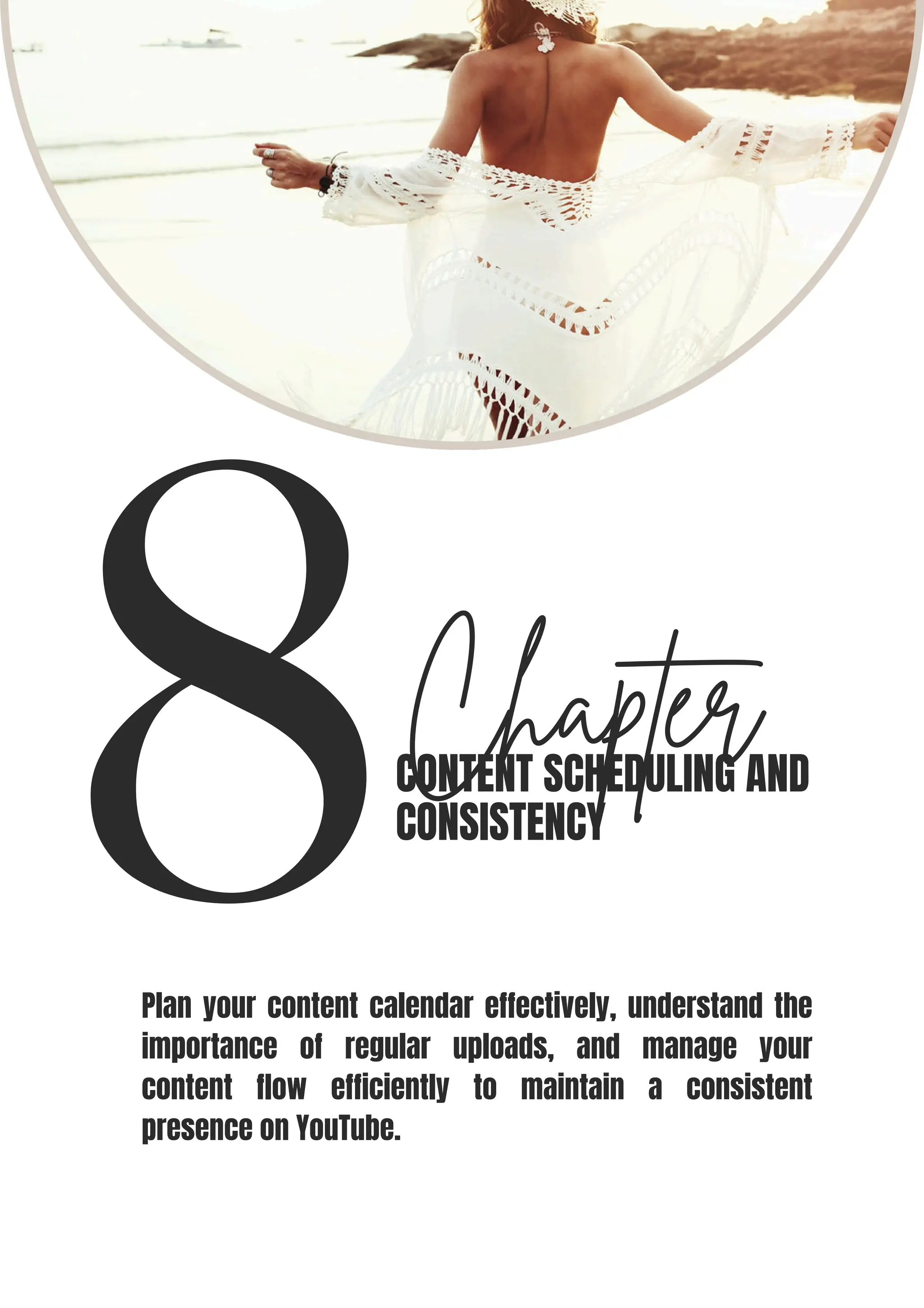 8Chapter
CONTENT SCHEDULING AND
CONSISTENCY
Plan your content calendar effectively, understand the
importance of regular uploads, and manage your
content flow efficiently to maintain a consistent
presence on YouTube.
 