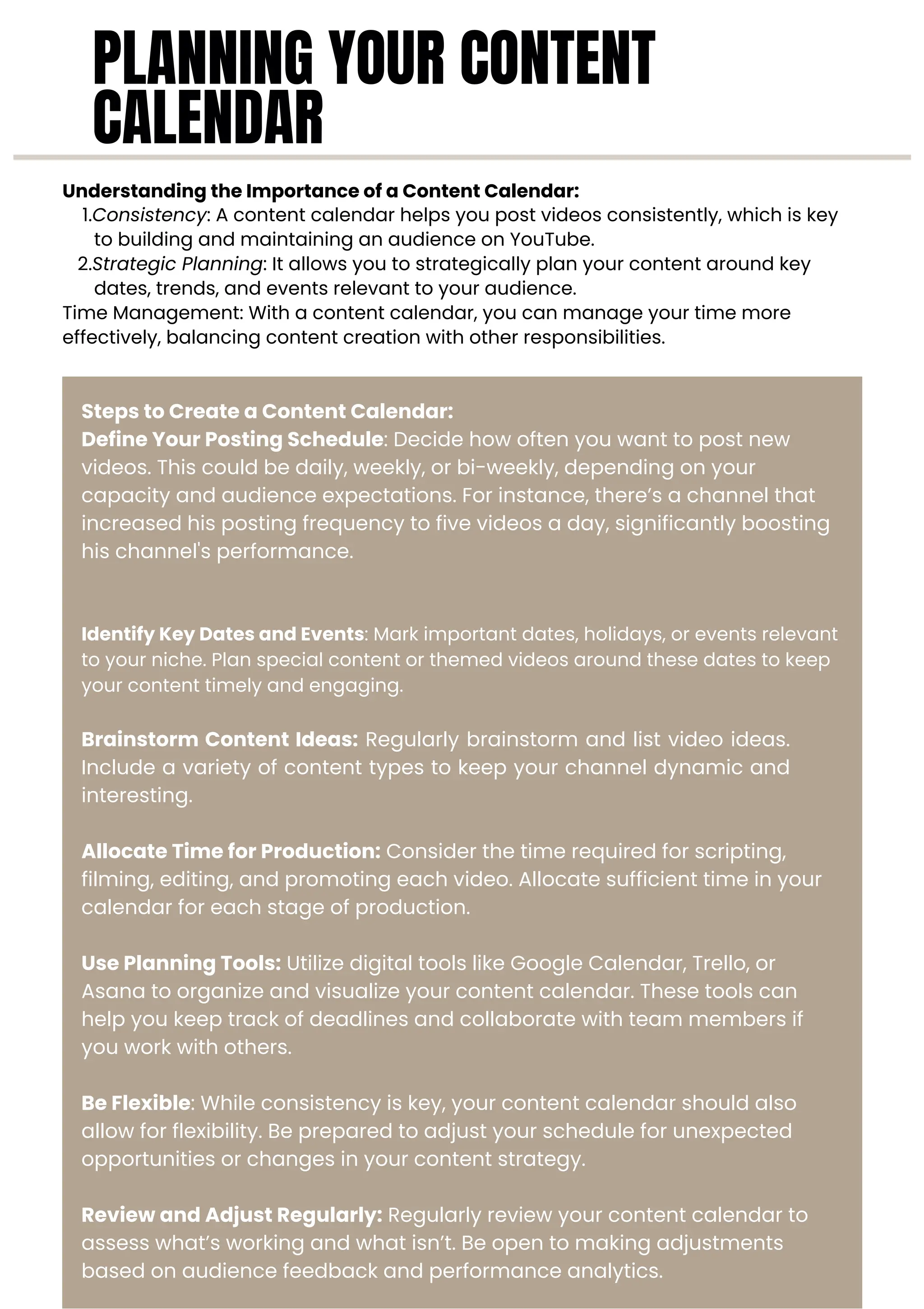 Steps to Create a Content Calendar:
Define Your Posting Schedule: Decide how often you want to post new
videos. This could be daily, weekly, or bi-weekly, depending on your
capacity and audience expectations. For instance, there’s a channel that
increased his posting frequency to five videos a day, significantly boosting
his channel's performance.
Brainstorm Content Ideas: Regularly brainstorm and list video ideas.
Include a variety of content types to keep your channel dynamic and
interesting.
Allocate Time for Production: Consider the time required for scripting,
filming, editing, and promoting each video. Allocate sufficient time in your
calendar for each stage of production.
Use Planning Tools: Utilize digital tools like Google Calendar, Trello, or
Asana to organize and visualize your content calendar. These tools can
help you keep track of deadlines and collaborate with team members if
you work with others.
Be Flexible: While consistency is key, your content calendar should also
allow for flexibility. Be prepared to adjust your schedule for unexpected
opportunities or changes in your content strategy.
Review and Adjust Regularly: Regularly review your content calendar to
assess what’s working and what isn’t. Be open to making adjustments
based on audience feedback and performance analytics.
Understanding the Importance of a Content Calendar:
1.Consistency: A content calendar helps you post videos consistently, which is key
to building and maintaining an audience on YouTube.
2.Strategic Planning: It allows you to strategically plan your content around key
dates, trends, and events relevant to your audience.
Time Management: With a content calendar, you can manage your time more
effectively, balancing content creation with other responsibilities.
Identify Key Dates and Events: Mark important dates, holidays, or events relevant
to your niche. Plan special content or themed videos around these dates to keep
your content timely and engaging.
PLANNING YOUR CONTENT
CALENDAR
 