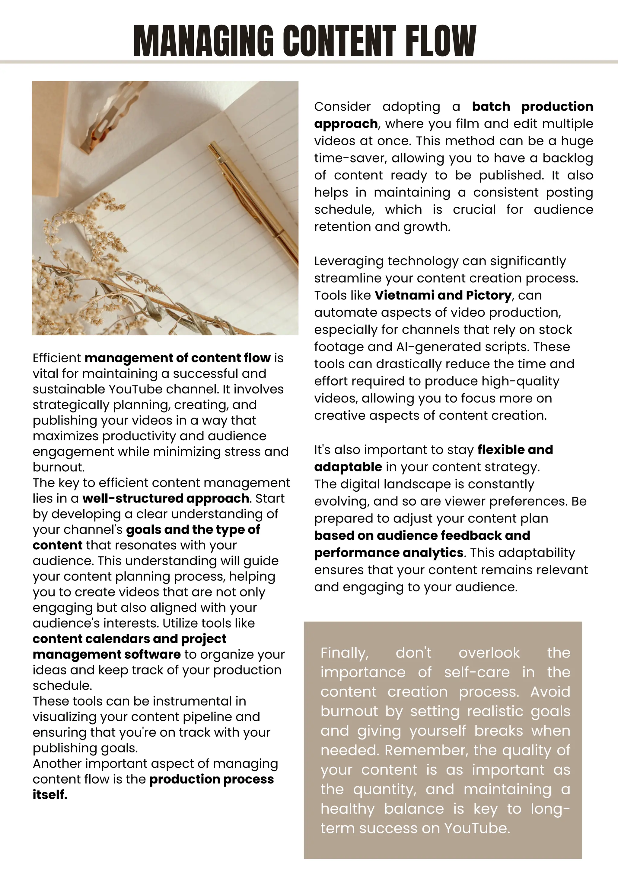Efficient management of content flow is
vital for maintaining a successful and
sustainable YouTube channel. It involves
strategically planning, creating, and
publishing your videos in a way that
maximizes productivity and audience
engagement while minimizing stress and
burnout.
The key to efficient content management
lies in a well-structured approach. Start
by developing a clear understanding of
your channel's goals and the type of
content that resonates with your
audience. This understanding will guide
your content planning process, helping
you to create videos that are not only
engaging but also aligned with your
audience's interests. Utilize tools like
content calendars and project
management software to organize your
ideas and keep track of your production
schedule.
These tools can be instrumental in
visualizing your content pipeline and
ensuring that you're on track with your
publishing goals.
Another important aspect of managing
content flow is the production process
itself.
Consider adopting a batch production
approach, where you film and edit multiple
videos at once. This method can be a huge
time-saver, allowing you to have a backlog
of content ready to be published. It also
helps in maintaining a consistent posting
schedule, which is crucial for audience
retention and growth.
Leveraging technology can significantly
streamline your content creation process.
Tools like Vietnami and Pictory, can
automate aspects of video production,
especially for channels that rely on stock
footage and AI-generated scripts. These
tools can drastically reduce the time and
effort required to produce high-quality
videos, allowing you to focus more on
creative aspects of content creation.
It's also important to stay flexible and
adaptable in your content strategy.
The digital landscape is constantly
evolving, and so are viewer preferences. Be
prepared to adjust your content plan
based on audience feedback and
performance analytics. This adaptability
ensures that your content remains relevant
and engaging to your audience.
Finally, don't overlook the
importance of self-care in the
content creation process. Avoid
burnout by setting realistic goals
and giving yourself breaks when
needed. Remember, the quality of
your content is as important as
the quantity, and maintaining a
healthy balance is key to long-
term success on YouTube.
MANAGING CONTENT FLOW
 