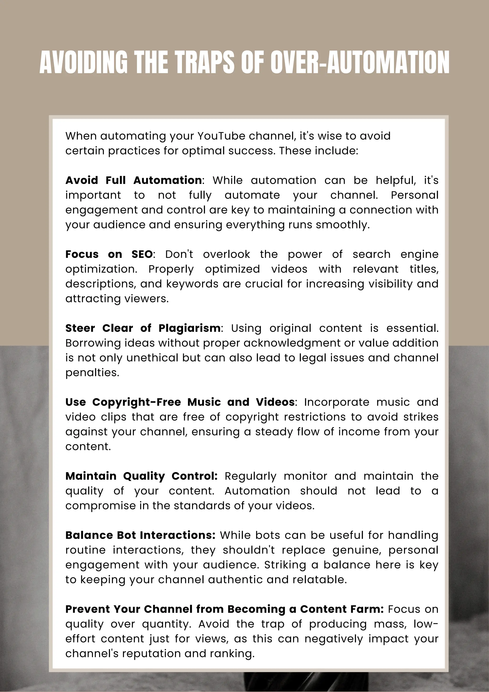 When automating your YouTube channel, it's wise to avoid
certain practices for optimal success. These include:
Avoid Full Automation: While automation can be helpful, it's
important to not fully automate your channel. Personal
engagement and control are key to maintaining a connection with
your audience and ensuring everything runs smoothly.
Focus on SEO: Don't overlook the power of search engine
optimization. Properly optimized videos with relevant titles,
descriptions, and keywords are crucial for increasing visibility and
attracting viewers.
Steer Clear of Plagiarism: Using original content is essential.
Borrowing ideas without proper acknowledgment or value addition
is not only unethical but can also lead to legal issues and channel
penalties.
Use Copyright-Free Music and Videos: Incorporate music and
video clips that are free of copyright restrictions to avoid strikes
against your channel, ensuring a steady flow of income from your
content.
Maintain Quality Control: Regularly monitor and maintain the
quality of your content. Automation should not lead to a
compromise in the standards of your videos.
Balance Bot Interactions: While bots can be useful for handling
routine interactions, they shouldn't replace genuine, personal
engagement with your audience. Striking a balance here is key
to keeping your channel authentic and relatable.
Prevent Your Channel from Becoming a Content Farm: Focus on
quality over quantity. Avoid the trap of producing mass, low-
effort content just for views, as this can negatively impact your
channel's reputation and ranking.
AVOIDING THE TRAPS OF OVER-AUTOMATION
 