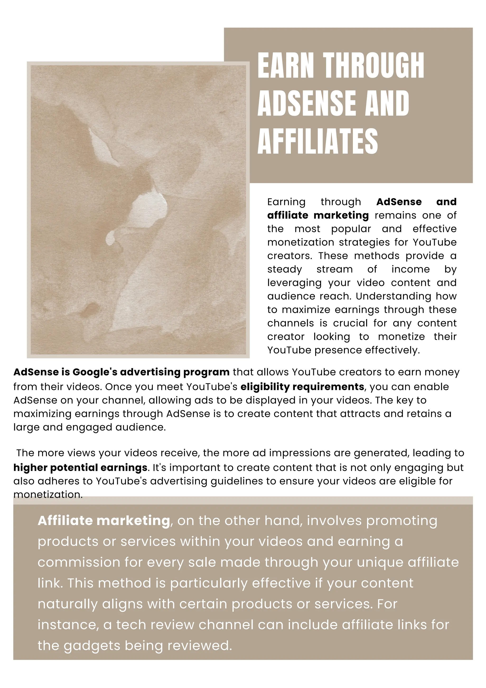 EARN THROUGH
ADSENSE AND
AFFILIATES
Earning through AdSense and
affiliate marketing remains one of
the most popular and effective
monetization strategies for YouTube
creators. These methods provide a
steady stream of income by
leveraging your video content and
audience reach. Understanding how
to maximize earnings through these
channels is crucial for any content
creator looking to monetize their
YouTube presence effectively.
AdSense is Google's advertising program that allows YouTube creators to earn money
from their videos. Once you meet YouTube's eligibility requirements, you can enable
AdSense on your channel, allowing ads to be displayed in your videos. The key to
maximizing earnings through AdSense is to create content that attracts and retains a
large and engaged audience.
The more views your videos receive, the more ad impressions are generated, leading to
higher potential earnings. It's important to create content that is not only engaging but
also adheres to YouTube's advertising guidelines to ensure your videos are eligible for
monetization.
Affiliate marketing, on the other hand, involves promoting
products or services within your videos and earning a
commission for every sale made through your unique affiliate
link. This method is particularly effective if your content
naturally aligns with certain products or services. For
instance, a tech review channel can include affiliate links for
the gadgets being reviewed.
 