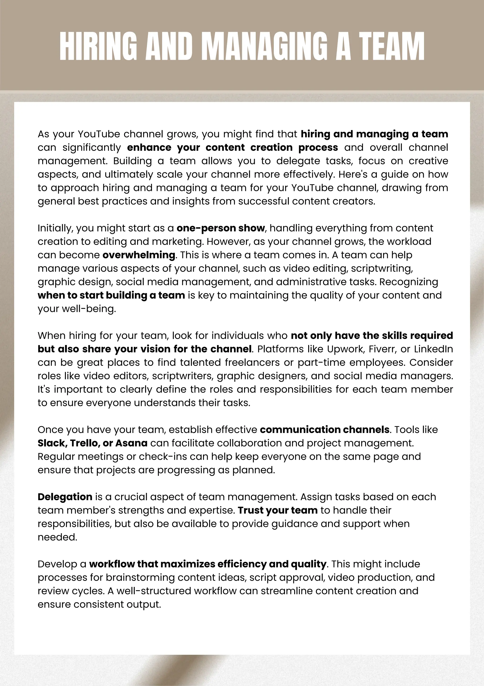HIRING AND MANAGING A TEAM
As your YouTube channel grows, you might find that hiring and managing a team
can significantly enhance your content creation process and overall channel
management. Building a team allows you to delegate tasks, focus on creative
aspects, and ultimately scale your channel more effectively. Here's a guide on how
to approach hiring and managing a team for your YouTube channel, drawing from
general best practices and insights from successful content creators.
Initially, you might start as a one-person show, handling everything from content
creation to editing and marketing. However, as your channel grows, the workload
can become overwhelming. This is where a team comes in. A team can help
manage various aspects of your channel, such as video editing, scriptwriting,
graphic design, social media management, and administrative tasks. Recognizing
when to start building a team is key to maintaining the quality of your content and
your well-being.
When hiring for your team, look for individuals who not only have the skills required
but also share your vision for the channel. Platforms like Upwork, Fiverr, or LinkedIn
can be great places to find talented freelancers or part-time employees. Consider
roles like video editors, scriptwriters, graphic designers, and social media managers.
It's important to clearly define the roles and responsibilities for each team member
to ensure everyone understands their tasks.
Once you have your team, establish effective communication channels. Tools like
Slack, Trello, or Asana can facilitate collaboration and project management.
Regular meetings or check-ins can help keep everyone on the same page and
ensure that projects are progressing as planned.
Delegation is a crucial aspect of team management. Assign tasks based on each
team member's strengths and expertise. Trust your team to handle their
responsibilities, but also be available to provide guidance and support when
needed.
Develop a workflow that maximizes efficiency and quality. This might include
processes for brainstorming content ideas, script approval, video production, and
review cycles. A well-structured workflow can streamline content creation and
ensure consistent output.
 
