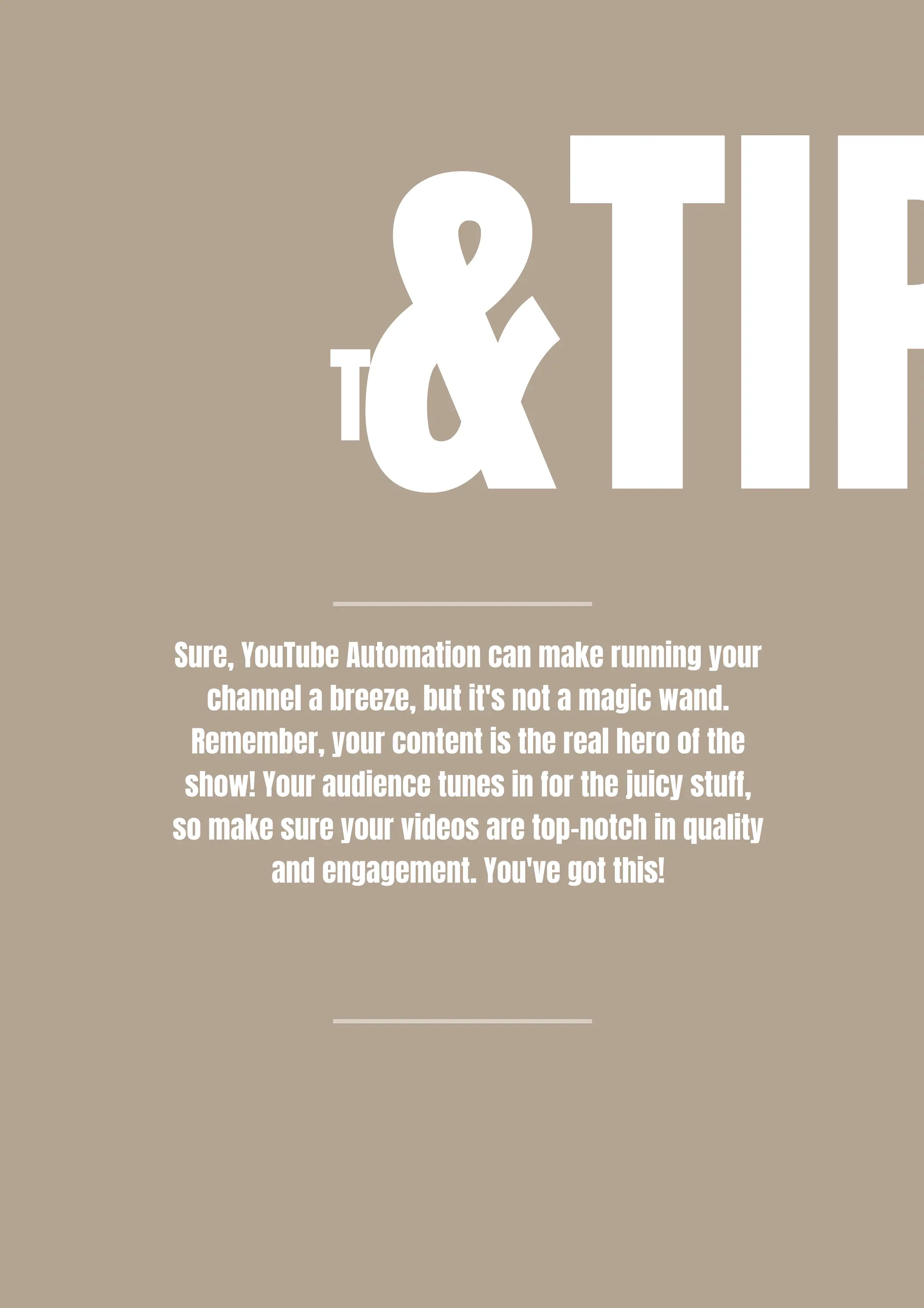 T&TIP
Sure, YouTube Automation can make running your
channel a breeze, but it's not a magic wand.
Remember, your content is the real hero of the
show! Your audience tunes in for the juicy stuff,
so make sure your videos are top-notch in quality
and engagement. You've got this!
 