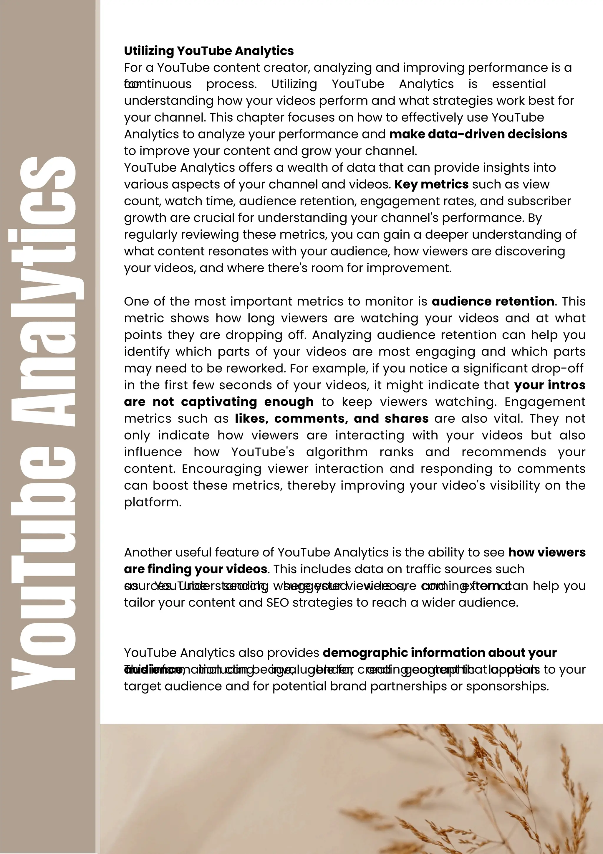 YouTube
Analytics Utilizing YouTube Analytics
For a YouTube content creator, analyzing and improving performance is a
continuous process. Utilizing YouTube Analytics is essential
for
understanding how your videos perform and what strategies work best for
your channel. This chapter focuses on how to effectively use YouTube
Analytics to analyze your performance and make data-driven decisions
to improve your content and grow your channel.
YouTube Analytics offers a wealth of data that can provide insights into
various aspects of your channel and videos. Key metrics such as view
count, watch time, audience retention, engagement rates, and subscriber
growth are crucial for understanding your channel's performance. By
regularly reviewing these metrics, you can gain a deeper understanding of
what content resonates with your audience, how viewers are discovering
your videos, and where there's room for improvement.
One of the most important metrics to monitor is audience retention. This
metric shows how long viewers are watching your videos and at what
points they are dropping off. Analyzing audience retention can help you
identify which parts of your videos are most engaging and which parts
may need to be reworked. For example, if you notice a significant drop-off
in the first few seconds of your videos, it might indicate that your intros
are not captivating enough to keep viewers watching. Engagement
metrics such as likes, comments, and shares are also vital. They not
only indicate how viewers are interacting with your videos but also
influence how YouTube's algorithm ranks and recommends your
content. Encouraging viewer interaction and responding to comments
can boost these metrics, thereby improving your video's visibility on the
platform.
Another useful feature of YouTube Analytics is the ability to see how viewers
are finding your videos. This includes data on traffic sources such
as YouTube search, suggested videos, and external
sources. Understanding where your viewers are coming from can help you
tailor your content and SEO strategies to reach a wider audience.
YouTube Analytics also provides demographic information about your
audience, including age, gender, and geographic location.
This information can be invaluable for creating content that appeals to your
target audience and for potential brand partnerships or sponsorships.
 