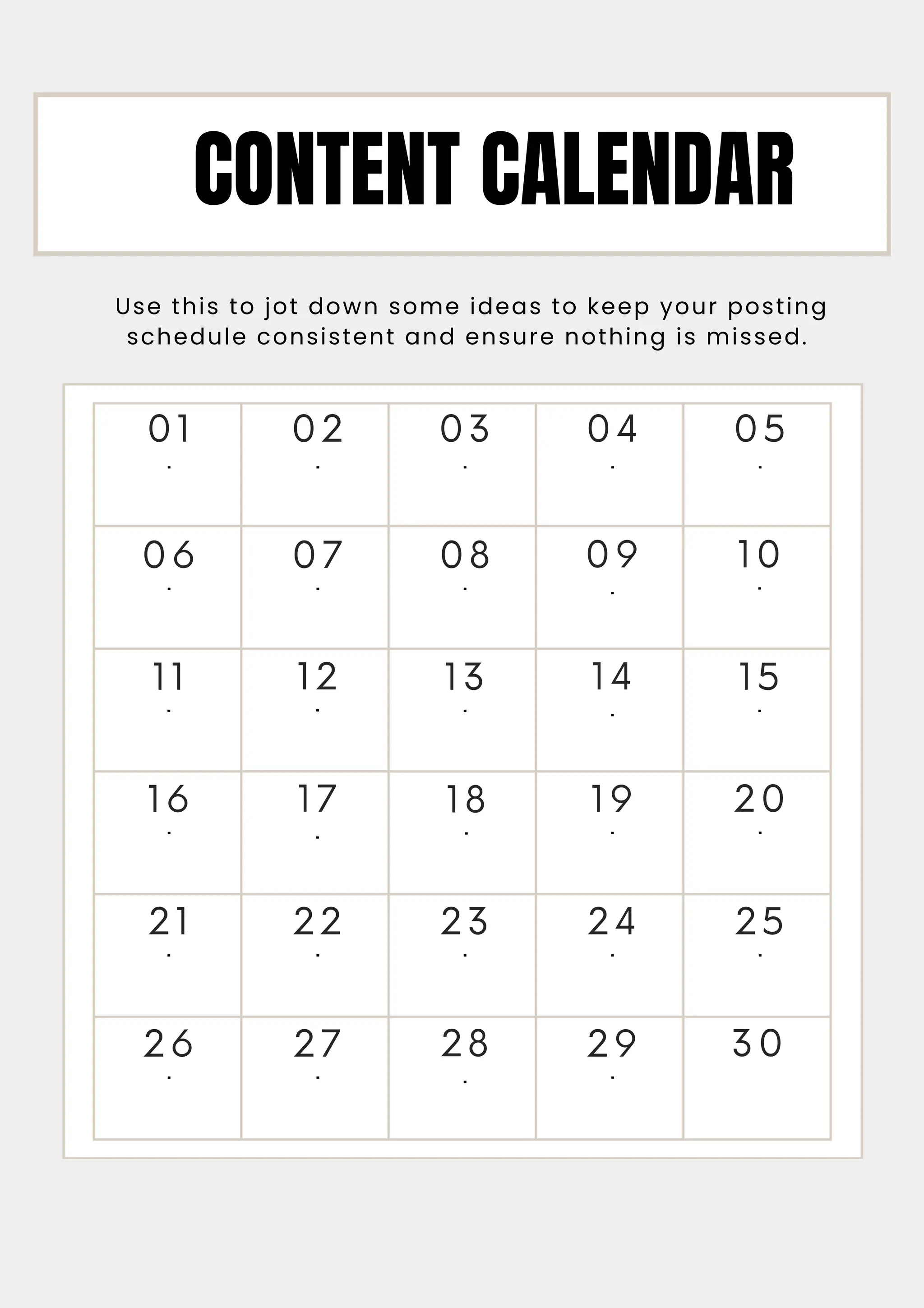 16
.
26
.
06
.
11
.
21
.
01
.
12
.
17
.
22
.
27
.
02
.
07
.
13
.
18
.
23
.
28
.
03
.
08
.
19
.
14
.
29
.
09
.
24
.
04
.
10
.
15
.
20
.
30
25
.
05
.
Use this to jot down some ideas to keep your posting
schedule consistent and ensure nothing is missed.
CONTENT CALENDAR
 