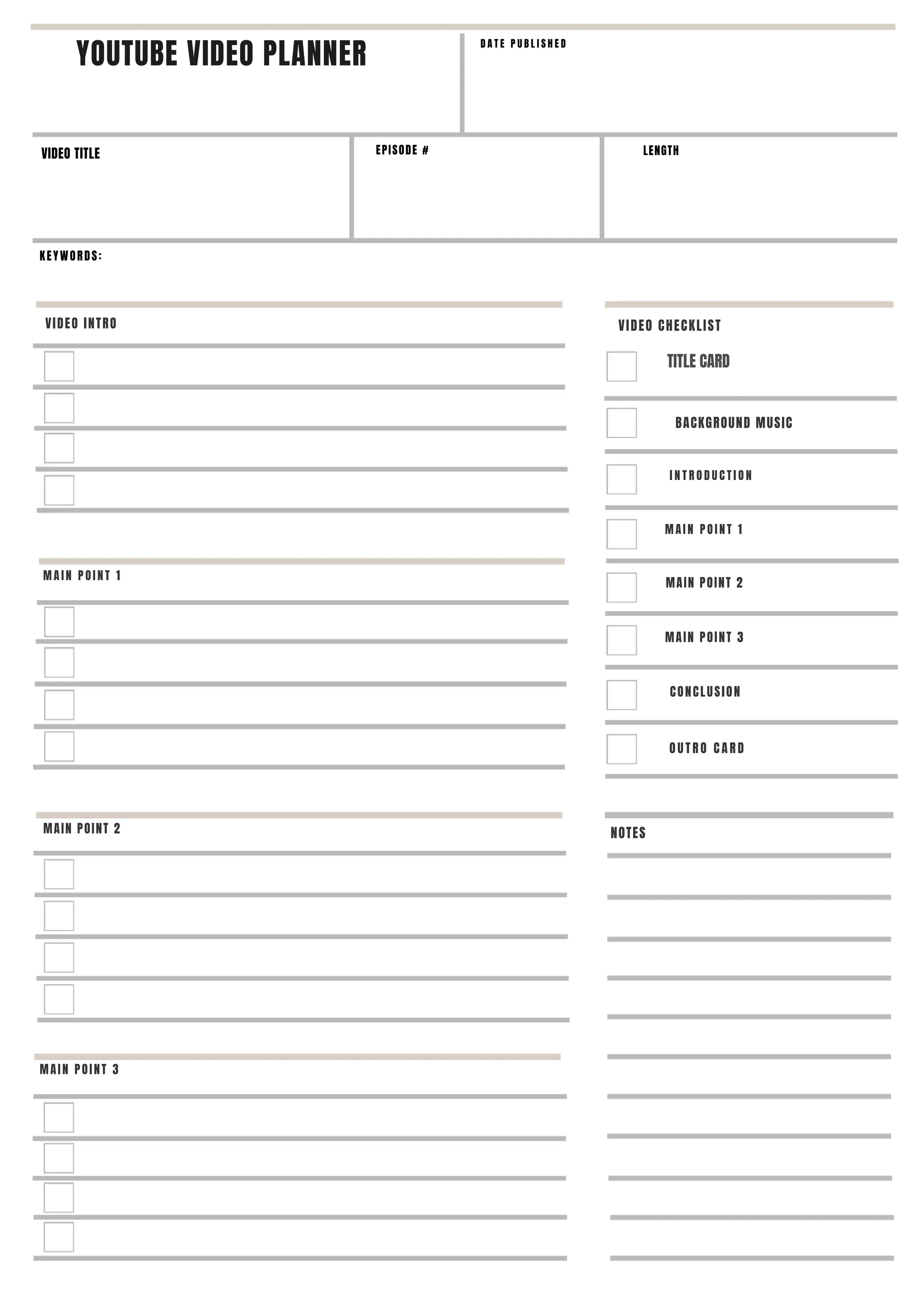 YOUTUBE VIDEO PLANNER
VIDEO TITLE
KEYWORDS:
VIDEO INTRO
M A I N P O I N T 1
M A I N P O I N T 1
MAIN POINT 2
MAIN POINT 2
MAIN POINT 3
EPISODE #
D A T E P U B L I S H E D
LENGTH
VIDEO CHECKLIST
TITLE CARD
NOTES
BACKGROUND MUSIC
I N T R O D U C T I O N
MAIN POINT 3
CONCLUSION
O U T R O C A R D
 
