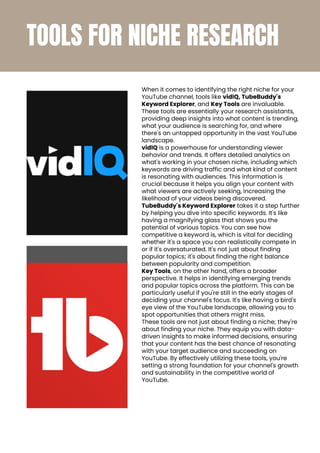 TOOLS FOR NICHE RESEARCH
When it comes to identifying the right niche for your
YouTube channel, tools like vidIQ, TubeBuddy's
Keyword Explorer, and Key Tools are invaluable.
These tools are essentially your research assistants,
providing deep insights into what content is trending,
what your audience is searching for, and where
there's an untapped opportunity in the vast YouTube
landscape.
vidIQ is a powerhouse for understanding viewer
behavior and trends. It offers detailed analytics on
what's working in your chosen niche, including which
keywords are driving traffic and what kind of content
is resonating with audiences. This information is
crucial because it helps you align your content with
what viewers are actively seeking, increasing the
likelihood of your videos being discovered.
TubeBuddy's Keyword Explorer takes it a step further
by helping you dive into specific keywords. It's like
having a magnifying glass that shows you the
potential of various topics. You can see how
competitive a keyword is, which is vital for deciding
whether it's a space you can realistically compete in
or if it's oversaturated. It's not just about finding
popular topics; it's about finding the right balance
between popularity and competition.
Key Tools, on the other hand, offers a broader
perspective. It helps in identifying emerging trends
and popular topics across the platform. This can be
particularly useful if you're still in the early stages of
deciding your channel's focus. It's like having a bird's
eye view of the YouTube landscape, allowing you to
spot opportunities that others might miss.
These tools are not just about finding a niche; they're
about finding your niche. They equip you with data-
driven insights to make informed decisions, ensuring
that your content has the best chance of resonating
with your target audience and succeeding on
YouTube. By effectively utilizing these tools, you're
setting a strong foundation for your channel's growth
and sustainability in the competitive world of
YouTube.
 