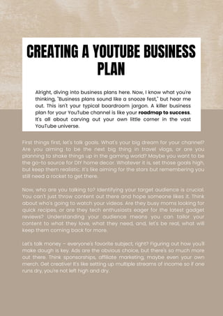 Alright, diving into business plans here. Now, I know what you're
thinking, "Business plans sound like a snooze fest," but hear me
out. This isn't your typical boardroom jargon. A killer business
plan for your YouTube channel is like your roadmap to success.
It's all about carving out your own little corner in the vast
YouTube universe.
First things first, let's talk goals. What's your big dream for your channel?
Are you aiming to be the next big thing in travel vlogs, or are you
planning to shake things up in the gaming world? Maybe you want to be
the go-to source for DIY home decor. Whatever it is, set those goals high,
but keep them realistic. It's like aiming for the stars but remembering you
still need a rocket to get there.
Now, who are you talking to? Identifying your target audience is crucial.
You can't just throw content out there and hope someone likes it. Think
about who's going to watch your videos. Are they busy moms looking for
quick recipes, or are they tech enthusiasts eager for the latest gadget
reviews? Understanding your audience means you can tailor your
content to what they love, what they need, and, let's be real, what will
keep them coming back for more.
Let's talk money – everyone's favorite subject, right? Figuring out how you'll
make dough is key. Ads are the obvious choice, but there's so much more
out there. Think sponsorships, affiliate marketing, maybe even your own
merch. Get creative! It's like setting up multiple streams of income so if one
runs dry, you're not left high and dry.
CREATING A YOUTUBE BUSINESS
PLAN
 