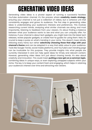 GENERATING VIDEO IDEAS
Generating video ideas is a pivotal aspect of running a successful faceless
YouTube automation channel. It's the process where creativity meets strategy,
ensuring your channel is not just a collection of videos, but a cohesive unit that
consistently engages and grows its audience. The first step in generating video
ideas is understanding your audience's interests and preferences. This involves
researching current trends, analyzing what similar channels are doing, and most
importantly, listening to feedback from your viewers. It's about finding a balance
between what your audience wants to see and what you can uniquely offer. For
instance, if your channel is about tech gadgets, you might look into the latest tech
releases, review popular gadgets, or create how-to guides for using them. Next, it's
crucial to keep a pulse on what's trending in your niche. This doesn't mean blindly
following every trend, but rather selectively choosing those that align with your
channel's theme and can be adapted in a way that adds value to your audience.
Tools like Google Trends, social media platforms, and YouTube's own trending page
can be invaluable for this purpose. They provide insights into what people are
currently interested in and can help spark ideas for timely and relevant content.
However, generating video ideas isn't just about chasing trends. It's also about
creativity and innovation. This could mean putting a new spin on a common topic,
combining ideas in unique ways, or even exploring untapped subjects within your
niche. The key is to keep your content fresh and engaging, which helps in retaining
your audience's interest over time and attracting new viewers.
 