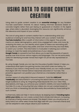 USING DATA TO GUIDE CONTENT
CREATION
Using data to guide content creation is an essential strategy for any faceless
YouTube automation channel. It's about making informed decisions based on
concrete insights rather than just relying on guesswork or intuition. In the digital
age, where data is abundant, leveraging this resource can significantly enhance
the relevance and impact of your content.
The core of using data in content creation lies in understanding what your
audience is looking for and how they interact with your content. Tools like
YouTube Analytics offer a wealth of information in this regard. They provide
metrics on viewer demographics, watch time, engagement rates, and more. By
analyzing this data, you can identify which types of videos are resonating with
your audience, what topics they prefer, and even what time they are most likely
to watch your content. This information is invaluable in tailoring your content
strategy to meet the needs and preferences of your viewers.
Google Trends is a powerful tool that allows you to see the popularity of search
queries over time across various regions and languages. This can be particularly
useful for identifying broader trends that might not yet be fully represented on
YouTube.
By using Google Trends, you can tap into the pulse of public interest. It helps you
understand what topics are gaining traction and which ones are fading. For
instance, if you notice a rising trend in eco-friendly travel, you can create content
that aligns with this interest before it becomes saturated on YouTube. This
proactive approach can position your channel as a trendsetter rather than a
follower.
Another aspect of using data is keyword research. Tools like vidIQ and
TubeBuddy are instrumental in uncovering the search terms and phrases your
target audience is using. By integrating these keywords into your video titles,
descriptions, and tags, you enhance your content's visibility and searchability on
YouTube. It's a way of ensuring that your videos are not just created based on
what you think is interesting, but are also easily discoverable by those looking for
such content.
Furthermore, data can help in trend analysis. By keeping track of trending topics
within your niche, you can create content that is timely and relevant, increasing
its chances of being viewed and shared. This doesn't mean you should jump on
every trend, but rather select those that align well with your channel's theme and
can be adapted to add unique value to your audience.
 