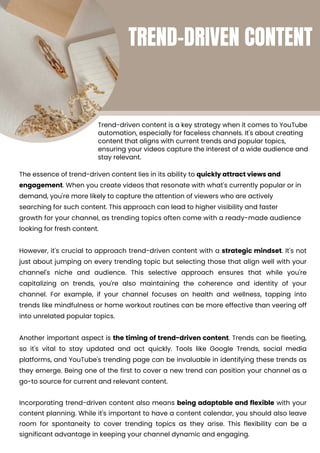 Incorporating trend-driven content also means being adaptable and flexible with your
content planning. While it's important to have a content calendar, you should also leave
room for spontaneity to cover trending topics as they arise. This flexibility can be a
significant advantage in keeping your channel dynamic and engaging.
However, it's crucial to approach trend-driven content with a strategic mindset. It's not
just about jumping on every trending topic but selecting those that align well with your
channel's niche and audience. This selective approach ensures that while you're
capitalizing on trends, you're also maintaining the coherence and identity of your
channel. For example, if your channel focuses on health and wellness, tapping into
trends like mindfulness or home workout routines can be more effective than veering off
into unrelated popular topics.
Another important aspect is the timing of trend-driven content. Trends can be fleeting,
so it's vital to stay updated and act quickly. Tools like Google Trends, social media
platforms, and YouTube's trending page can be invaluable in identifying these trends as
they emerge. Being one of the first to cover a new trend can position your channel as a
go-to source for current and relevant content.
Trend-driven content is a key strategy when it comes to YouTube
automation, especially for faceless channels. It's about creating
content that aligns with current trends and popular topics,
ensuring your videos capture the interest of a wide audience and
stay relevant.
The essence of trend-driven content lies in its ability to quickly attract views and
engagement. When you create videos that resonate with what's currently popular or in
demand, you're more likely to capture the attention of viewers who are actively
searching for such content. This approach can lead to higher visibility and faster
growth for your channel, as trending topics often come with a ready-made audience
looking for fresh content.
TREND-DRIVEN CONTENT
 