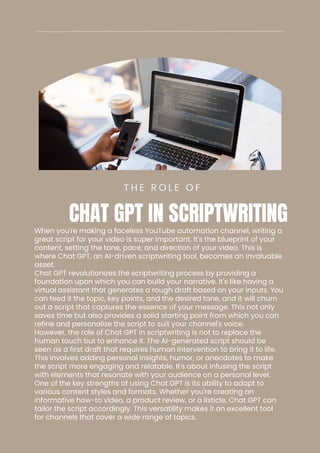 When you're making a faceless YouTube automation channel, writing a
great script for your video is super important. It's the blueprint of your
content, setting the tone, pace, and direction of your video. This is
where Chat GPT, an AI-driven scriptwriting tool, becomes an invaluable
asset.
Chat GPT revolutionizes the scriptwriting process by providing a
foundation upon which you can build your narrative. It's like having a
virtual assistant that generates a rough draft based on your inputs. You
can feed it the topic, key points, and the desired tone, and it will churn
out a script that captures the essence of your message. This not only
saves time but also provides a solid starting point from which you can
refine and personalize the script to suit your channel's voice.
However, the role of Chat GPT in scriptwriting is not to replace the
human touch but to enhance it. The AI-generated script should be
seen as a first draft that requires human intervention to bring it to life.
This involves adding personal insights, humor, or anecdotes to make
the script more engaging and relatable. It's about infusing the script
with elements that resonate with your audience on a personal level.
One of the key strengths of using Chat GPT is its ability to adapt to
various content styles and formats. Whether you're creating an
informative how-to video, a product review, or a listicle, Chat GPT can
tailor the script accordingly. This versatility makes it an excellent tool
for channels that cover a wide range of topics.
T H E R O L E O F
CHAT GPT IN SCRIPTWRITING
 